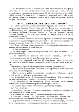 2.27. За відмінні успіхи у навчанні для учнів встановлюються такі форми
матеріального та морального заохочення: свідоцтво про базову загальну
середню освіту з відзнакою, золота медаль «За високі досягнення у навчанні»,
срібна медаль «За досягнення у навчанні», похвальні листи «За високі
досягнення у навчанні», похвальні грамоти «За особливі досягнення у вивчені
октеримх предметів».
ІІІ. УЧАСНИКИ НАВЧАЛЬНО-ВИХОВНОГО ПРОЦЕСУ
3.1. Статус учасників навчально-виховного процесу, їхні права й обов'язки
визначаються законами України «Про освіту», «Про загальну середню освіту»
та Положенням про загальноосвітній навчальний заклад, затвердженим
постановою Кабінету Міністрів України та Статутом опорного закладу.
Іноземці, прийняті до закладу, мають права і обов'язки учнів відповідно до
законодавства України.
3.2. Учасниками навчально-виховного процесу в опорному навчальному
закладі є учні, педагогічні працівники, психологи, бібліотекарі, інші спеціалісти
закладу, керівники, батьки або особи, які їх замінюють.
3.3. Права і обов'язки учнів, педагогічних та інших працівників визначаються
чинним законодавством та цим Статутом.
3.4. Учні мають право:
- на вибір форми навчання, факультативів, спецкурсів, позашкільних та
позакласних занять;
- на користування навчально-виробничою, науковою, матеріально-
технічною, культурно-спортивною базою навчального закладу;
- на доступ до інформації з усіх галузей знань; брати участь у різних видах
науково-практичної діяльності, конференціях, олімпіадах, виставках, конкурсах
тощо;
- брати участь у роботі органів учнівського самоврядування школи;
- брати участь в обговоренні і вносити власні пропозиції щодо організації
навчально-виховного процесу;
- брати участь у роботі добровільних самодіяльних об'єднань, творчих
студій, клубів, гуртків, груп за інтересами тощо;
- на захист від будь-яких форм експлуатації, психічного і фізичного насилля,
що порушують права або принижують їхню честь, гідність;
- на індивідуальну та екстернатну форму навчання згідно чинних
нормативних документів Міністерства освіти і науки України;
- на безпечні й нешкідливі умови навчання, виховання та праці.
3.5. Учні зобов'язані:
- оволодівати знаннями, уміннями, практичними навичками, підвищувати
свій загальний культурний рівень;
- дотримуватися вимог Статуту, правил внутрішнього розпорядку;
- дбайливо ставитись до державного, комунального, громадського і
особистого майна, майна інших учасників навчально-виховного процесу;
- дотримуватися вимог законодавства, моральних, етичних норм, поважати
честь і гідність інших учнів та працівників опорного навчального закладу;
 