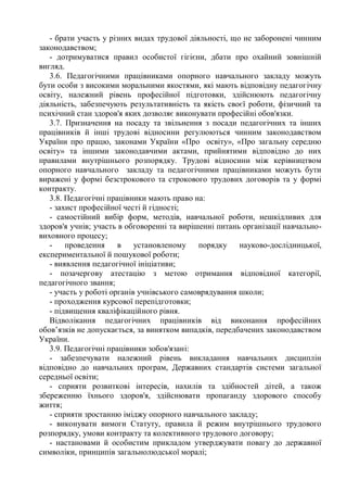 - брати участь у різних видах трудової діяльності, що не заборонені чинним
законодавством;
- дотримуватися правил особистої гігієни, дбати про охайний зовнішній
вигляд.
3.6. Педагогічними працівниками опорного навчального закладу можуть
бути особи з високими моральними якостями, які мають відповідну педагогічну
освіту, належний рівень професійної підготовки, здійснюють педагогічну
діяльність, забезпечують результативність та якість своєї роботи, фізичний та
психічний стан здоров'я яких дозволяє виконувати професійні обов'язки.
3.7. Призначення на посаду та звільнення з посади педагогічних та інших
працівників й інші трудові відносини регулюються чинним законодавством
України про працю, законами України «Про освіту», «Про загальну середню
освіту» та іншими законодавчими актами, прийнятими відповідно до них
правилами внутрішнього розпорядку. Трудові відносини між керівництвом
опорного навчального закладу та педагогічними працівниками можуть бути
виражені у формі безстрокового та строкового трудових договорів та у формі
контракту.
3.8. Педагогічні працівники мають право на:
- захист професійної честі й гідності;
- самостійний вибір форм, методів, навчальної роботи, нешкідливих для
здоров'я учнів; участь в обговоренні та вирішенні питань організації навчально-
виховного процесу;
- проведення в установленому порядку науково-дослідницької,
експериментальної й пошукової роботи;
- виявлення педагогічної ініціативи;
- позачергову атестацію з метою отримання відповідної категорії,
педагогічного звання;
- участь у роботі органів учнівського самоврядування школи;
- проходження курсової перепідготовки;
- підвищення кваліфікаційного рівня.
Відволікання педагогічних працівників від виконання професійних
обов’язків не допускається, за винятком випадків, передбачених законодавством
України.
3.9. Педагогічні працівники зобов'язані:
- забезпечувати належний рівень викладання навчальних дисциплін
відповідно до навчальних програм, Державних стандартів системи загальної
середньої освіти;
- сприяти розвиткові інтересів, нахилів та здібностей дітей, а також
збереженню їхнього здоров'я, здійснювати пропаганду здорового способу
життя;
- сприяти зростанню іміджу опорного навчального закладу;
- виконувати вимоги Статуту, правила й режим внутрішнього трудового
розпорядку, умови контракту та колективного трудового договору;
- настановами й особистим прикладом утверджувати повагу до державної
символіки, принципів загальнолюдської моралі;
 