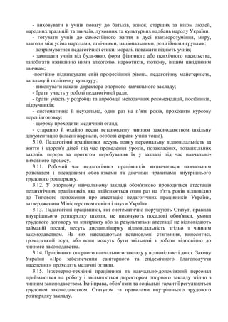 - виховувати в учнів повагу до батьків, жінок, старших за віком людей,
народних традицій та звичаїв, духовних та культурних надбань народу України;
- готувати учнів до самостійного життя в дусі взаєморозуміння, миру,
злагоди між усіма народами, етнічними, національними, релігійними групами;
- дотримуватися педагогічної етики, моралі, поважати гідність учнів;
- захищати учнів від будь-яких форм фізичного або психічного насильства,
запобігати вживанню ними алкоголю, наркотиків, тютюну, іншим шкідливим
звичкам;
-постійно підвищувати свій професійний рівень, педагогічну майстерність,
загальну й політичну культуру;
- виконувати накази директора опорного навчального закладу;
- брати участь у роботі педагогічної ради;
- брати участь у розробці та апробації методичних рекомендацій, посібників,
підручників;
- систематично й неухильно, один раз на п’ять років, проходити курсову
перепідготовку;
- щороку проходити медичний огляд;
- старанно й охайно вести встановлену чинним законодавством шкільну
документацію (класні журнали, особові справи учнів тощо).
3.10. Педагогічні працівники несуть повну персональну відповідальність за
життя і здоров'я дітей під час проведення уроків, позакласних, позашкільних
заходів, перерв та протягом перебування їх у закладі під час навчально-
виховного процесу.
3.11. Робочий час педагогічних працівників визначається навчальним
розкладом і посадовими обов’язками та діючими правилами внутрішнього
трудового розпорядку.
3.12. У опорному навчальному закладі обов'язково проводиться атестація
педагогічних працівників, яка здійснюється один раз на п'ять років відповідно
до Типового положення про атестацію педагогічних працівників України,
затвердженого Міністерством освіти і науки України.
3.13. Педагогічні працівники, які систематично порушують Статут, правила
внутрішнього розпорядку школи, не виконують посадові обов'язки, умови
трудового договору чи контракту або за результатами атестації не відповідають
займаній посаді, несуть дисциплінарну відповідальність згідно з чинним
законодавством. На них накладаються встановлені стягнення, виноситись
громадський осуд, або вони можуть бути звільнені з роботи відповідно до
чинного законодавства.
3.14. Працівники опорного навчального закладу у відповідності до ст. Закону
України «Про забезпечення санітарного та епідемічного благополуччя
населення» проходять медичні огляди.
3.15. Інженерно-технічні працівники та навчально-допоміжний персонал
приймаються на роботу і звільняються директором опорного закладу згідно з
чинним законодавством. Їхні права, обов’язки та соціальні гарантії регулюються
трудовим законодавством, Статутом та правилами внутрішнього трудового
розпорядку закладу.
 