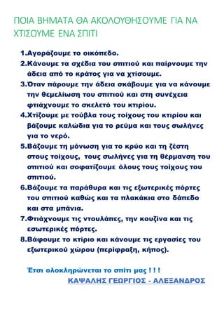 ΠΟΙΑ ΒΗΜΑΤΑ ΘΑ ΑΚΟΛΟΥΘΗΣΟΥΜΕ ΓΙΑ ΝΑ
ΧΤΙΣΟΥΜΕ ΕΝΑ ΣΠΙΤΙ
1.Αγοράζουμε το οικόπεδο.
2.Κάνουμε τα σχέδια του σπιτιού και παίρνουμε την
άδεια από το κράτος για να χτίσουμε.
3.Όταν πάρουμε την άδεια σκάβουμε για να κάνουμε
την θεμελίωση του σπιτιού και στη συνέχεια
φτιάχνουμε το σκελετό του κτιρίου.
4.Χτίζουμε με τούβλα τους τοίχους του κτιρίου και
βάζουμε καλώδια για το ρεύμα και τους σωλήνες
για το νερό.
5.Βάζουμε τη μόνωση για το κρύο και τη ζέστη
στους τοίχους, τους σωλήνες για τη θέρμανση του
σπιτιού και σοφατίζουμε όλους τους τοίχους του
σπιτιού.
6.Βάζουμε τα παράθυρα και τις εξωτερικές πόρτες
του σπιτιού καθώς και τα πλακάκια στο δάπεδο
και στα μπάνια.
7.Φτιάχνουμε τις ντουλάπες, την κουζίνα και τις
εσωτερικές πόρτες.
8.Βάφουμε το κτίριο και κάνουμε τις εργασίες του
εξωτερικού χώρου (περίφραξη, κήπος).
Έτσι ολοκληρώνεται το σπίτι μας ! ! !
ΚΑΨΑΛΗΣ ΓΕΩΡΓΙΟΣ - ΑΛΕΞΑΝΔΡΟΣ
 