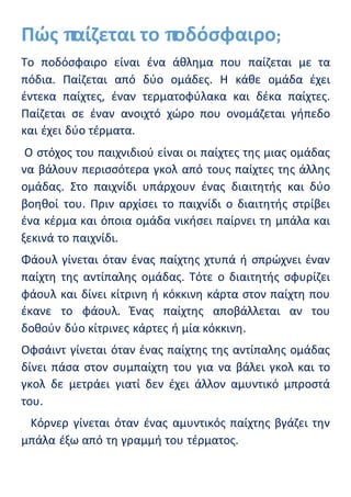 Πώς παίζεται το ποδόσφαιρο;
Το ποδόσφαιρο είναι ένα άθλημα που παίζεται με τα
πόδια. Παίζεται από δύο ομάδες. Η κάθε ομάδα έχει
έντεκα παίχτες, έναν τερματοφύλακα και δέκα παίχτες.
Παίζεται σε έναν ανοιχτό χώρο που ονομάζεται γήπεδο
και έχει δύο τέρματα.
Ο στόχος του παιχνιδιού είναι οι παίχτες της μιας ομάδας
να βάλουν περισσότερα γκολ από τους παίχτες της άλλης
ομάδας. Στο παιχνίδι υπάρχουν ένας διαιτητής και δύο
βοηθοί του. Πριν αρχίσει το παιχνίδι ο διαιτητής στρίβει
ένα κέρμα και όποια ομάδα νικήσει παίρνει τη μπάλα και
ξεκινά το παιχνίδι.
Φάουλ γίνεται όταν ένας παίχτης χτυπά ή σπρώχνει έναν
παίχτη της αντίπαλης ομάδας. Τότε ο διαιτητής σφυρίζει
φάουλ και δίνει κίτρινη ή κόκκινη κάρτα στον παίχτη που
έκανε το φάουλ. Ένας παίχτης αποβάλλεται αν του
δοθούν δύο κίτρινες κάρτες ή μία κόκκινη.
Οφσάιντ γίνεται όταν ένας παίχτης της αντίπαλης ομάδας
δίνει πάσα στον συμπαίχτη του για να βάλει γκολ και το
γκολ δε μετράει γιατί δεν έχει άλλον αμυντικό μπροστά
του.
Κόρνερ γίνεται όταν ένας αμυντικός παίχτης βγάζει την
μπάλα έξω από τη γραμμή του τέρματος.
 