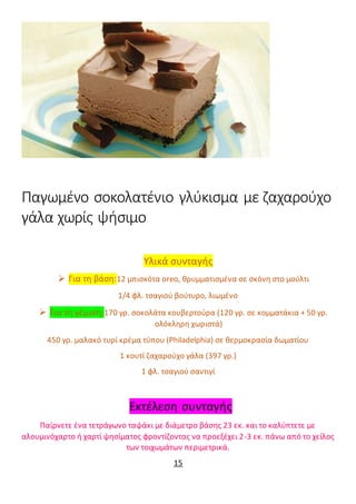 Παγωμένο σοκολατένιο γλύκισμα με ζαχαρούχο
γάλα χωρίς ψήσιμο
Υλικά συνταγής
 Για τη βάση:12 μπισκότα oreo, θρυμματισμένα σε σκόνη στο μούλτι
1/4 φλ. τσαγιού βούτυρο, λιωμένο
 Για τη γέμιση:170 γρ. σοκολάτα κουβερτούρα (120 γρ. σε κομματάκια + 50 γρ.
ολόκληρη χωριστά)
450 γρ. μαλακό τυρί κρέμα τύπου (Philadelphia) σε θερμοκρασία δωματίου
1 κουτί ζαχαρούχο γάλα (397 γρ.)
1 φλ. τσαγιού σαντιγί
Εκτέλεση συνταγής
Παίρνετε ένα τετράγωνο ταψάκι με διάμετρο βάσης 23 εκ. και το καλύπτετε με
αλουμινόχαρτο ή χαρτί ψησίματος φροντίζοντας να προεξέχει 2-3 εκ. πάνω από το χείλος
των τοιχωμάτων περιμετρικά.
15
 