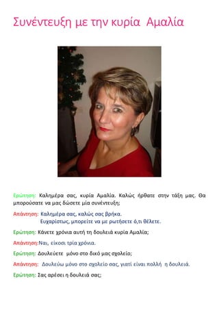 Συνέντευξη με την κυρία Αμαλία
Ερώτηση: Καλημέρα σας, κυρία Αμαλία. Καλώς ήρθατε στην τάξη μας. Θα
μπορούσατε να μας δώσετε μία συνέντευξη;
Απάντηση: Καλημέρα σας, καλώς σας βρήκα.
Ευχαρίστως, μπορείτε να με ρωτήσετε ό,τι θέλετε.
Ερώτηση: Κάνετε χρόνια αυτή τη δουλειά κυρία Αμαλία;
Απάντηση:Ναι, είκοσι τρία χρόνια.
Ερώτηση: Δουλεύετε μόνο στο δικό μας σχολείο;
Απάντηση: Δουλεύω μόνο στο σχολείο σας, γιατί είναι πολλή η δουλειά.
Ερώτηση: Σας αρέσει η δουλειά σας;
 