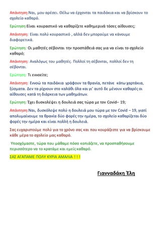 Απάντηση:Ναι, μου αρέσει. Θέλω να έρχονται τα παιδάκια και να βρίσκουν το
σχολείο καθαρό.
Ερώτηση:Είναι κουραστικό να καθαρίζετε καθημερινά τόσες αίθουσες;
Απάντηση: Είναι πολύ κουραστικό , αλλά δεν μπορούμε να κάνουμε
διαφορετικά.
Ερώτηση: Οι μαθητές σέβονται την προσπάθειά σας για να είναι το σχολείο
καθαρό;
Απάντηση: Αναλόγως του μαθητές. Πολλοί τη σέβονται, πολλοί δεν τη
σέβονται.
Ερώτηση: Τι εννοείτε;
Απάντηση: Εννοώ τα παιδάκια γράφουν τα θρανία, πετάνε κάτω χαρτάκια,
ξύσματα. Δεν τα ρίχνουν στο καλάθι όλα και γι’ αυτό δε μένουν καθαρές οι
αίθουσες κατά τη διάρκεια των μαθημάτων.
Ερώτηση: Έχει δυσκολέψει η δουλειά σας τώρα με τον Covid– 19;
Απάντηση:Ναι, δυσκόλεψε πολύ η δουλειά μου τώρα με τον Covid – 19, γιατί
απολυμαίνουμε τα θρανία δύο φορές την ημέρα, το σχολείο καθαρίζεται δύο
φορές την ημέρα και είναι πολλή η δουλειά.
Σας ευχαριστούμε πολύ για το χρόνο σας και που κουράζεστε για να βρίσκουμε
κάθε μέρα το σχολείο μας καθαρό.
Υποσχόμαστε, τώρα που μάθαμε πόσο κοπιάζετε, να προσπαθήσουμε
περισσότερο να το κρατάμε και εμείς καθαρό.
ΣΑΣ ΑΓΑΠΑΜΕ ΠΟΛΥ ΚΥΡΙΑ ΑΜΑΛΙΑ ! ! !
Γιανναδάκη Έλη
 