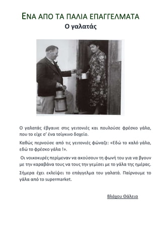 ΕΝΑ ΑΠΟ ΤΑ ΠΑΛΙΑ ΕΠΑΓΓΕΛΜΑΤΑ
Ο γαλατάς
Ο γαλατάς έβγαινε στις γειτονιές και πουλούσε φρέσκο γάλα,
που το είχε σ’ ένα τσίγκινο δοχείο.
Καθώς περνούσε από τις γειτονιές φώναζε: «Εδώ το καλό γάλα,
εδώ το φρέσκο γάλα !».
Οι νοικοκυρές περίμεναν να ακούσουν τη φωνή του για να βγουν
με την καραβάνα τους να τους την γεμίσει με το γάλα της ημέρας.
Σήμερα έχει εκλείψει το επάγγελμα του γαλατά. Παίρνουμε το
γάλα από το supermarket.
Βλάχου Θάλεια
 