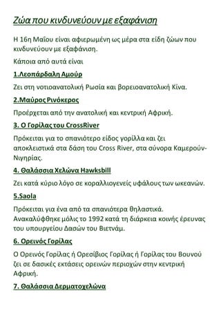 Ζώαπουκινδυνεύουνμεεξαφάνιση
Η 16η Μαΐου είναι αφιερωμένη ως μέρα στα είδη ζώων που
κινδυνεύουν με εξαφάνιση.
Κάποια από αυτά είναι
1.Λεοπάρδαλη Αμούρ
Ζει στη νοτιοανατολική Ρωσία και βορειοανατολική Κίνα.
2.ΜαύροςΡινόκερος
Προέρχεται από την ανατολική και κεντρική Αφρική.
3. Ο Γορίλας του CrossRiver
Πρόκειται για το σπανιότερο είδος γορίλλακαι ζει
αποκλειστικά στα δάση του Cross River, στα σύνορα Καμερούν-
Νιγηρίας.
4. Θαλάσσια Χελώνα Hawksbill
Ζει κατά κύριο λόγο σε κοραλλιογενείς υφάλουςτων ωκεανών.
5.Saola
Πρόκειται για ένα από τα σπανιότερα θηλαστικά.
Ανακαλύφθηκεμόλις το 1992 κατά τη διάρκεια κοινής έρευνας
του υπουργείου Δασών του Βιετνάμ.
6. Ορεινός Γορίλας
Ο Ορεινός Γορίλας ή Ορεσίβιος Γορίλας ή Γορίλας του Βουνού
ζει σε δασικές εκτάσεις ορεινών περιοχών στην κεντρική
Αφρική.
7. Θαλάσσια Δερματοχελώνα
 