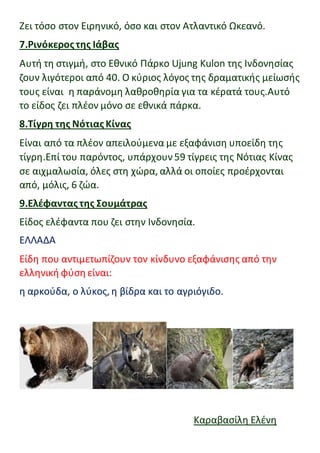 Zει τόσο στον Ειρηνικό, όσο και στον Ατλαντικό Ωκεανό.
7.Ρινόκεροςτης Ιάβας
Αυτή τη στιγμή, στο Εθνικό Πάρκο Ujung Kulon της Ινδονησίας
ζουν λιγότεροι από 40. Ο κύριος λόγος της δραματικής μείωσής
τους είναι η παράνομη λαθροθηρία για τα κέρατά τους.Αυτό
το είδος ζει πλέον μόνο σε εθνικά πάρκα.
8.Τίγρη της Νότιας Κίνας
Είναι από τα πλέον απειλούμενα με εξαφάνιση υποείδη της
τίγρη.Επί του παρόντος, υπάρχουν59 τίγρεις της Νότιας Κίνας
σε αιχμαλωσία, όλες στη χώρα, αλλά οι οποίες προέρχονται
από, μόλις, 6 ζώα.
9.Ελέφαντας της Σουμάτρας
Είδος ελέφαντα που ζει στην Ινδονησία.
ΕΛΛΑΔΑ
Είδη που αντιμετωπίζουν τον κίνδυνο εξαφάνισης από την
ελληνική φύση είναι:
η αρκούδα, ο λύκος, η βίδρα και το αγριόγιδο.
Καραβασίλη Ελένη
 