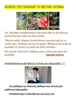 ΔΡΑΣΕΙΣ ΠΟΥ ΚΑΝΑΜΕ ΤΗ ΦΕΤΙΝΗ ΧΡΟΝΙΑ
Τον Οκτώβριο αποφασίσαμε η Δευτέρα τάξη να φυτέψουμε
λουλούδιαστον κήπο της πίσω αυλής.
Όλα τα παιδιά φέραμε λουλούδιακαι μια μέρα μαζί με τις
κυρίες μας , ανοίξαμε τρύπες στο χώμα , βάλαμε μέσα τα φυτά,
γεμίσαμε τις τρύπες με χώμα και τέλος ποτίσαμε .
Μου άρεσε πολύ αυτή η δράση, γιατί ο κήπος μας έγινε πιο
όμορφος. Καρτέρη Ιωάννα
Αποφασίσαμενα φτιάξουμε τη δική μας εφημερίδα ! ! !
Στο μάθημα της Γλώσσας μάθαμε πώς γίνεται μία
μαθητική εφημερίδα.
Αποφασίσαμενα φτιάξουμε και εμείς μία.
 