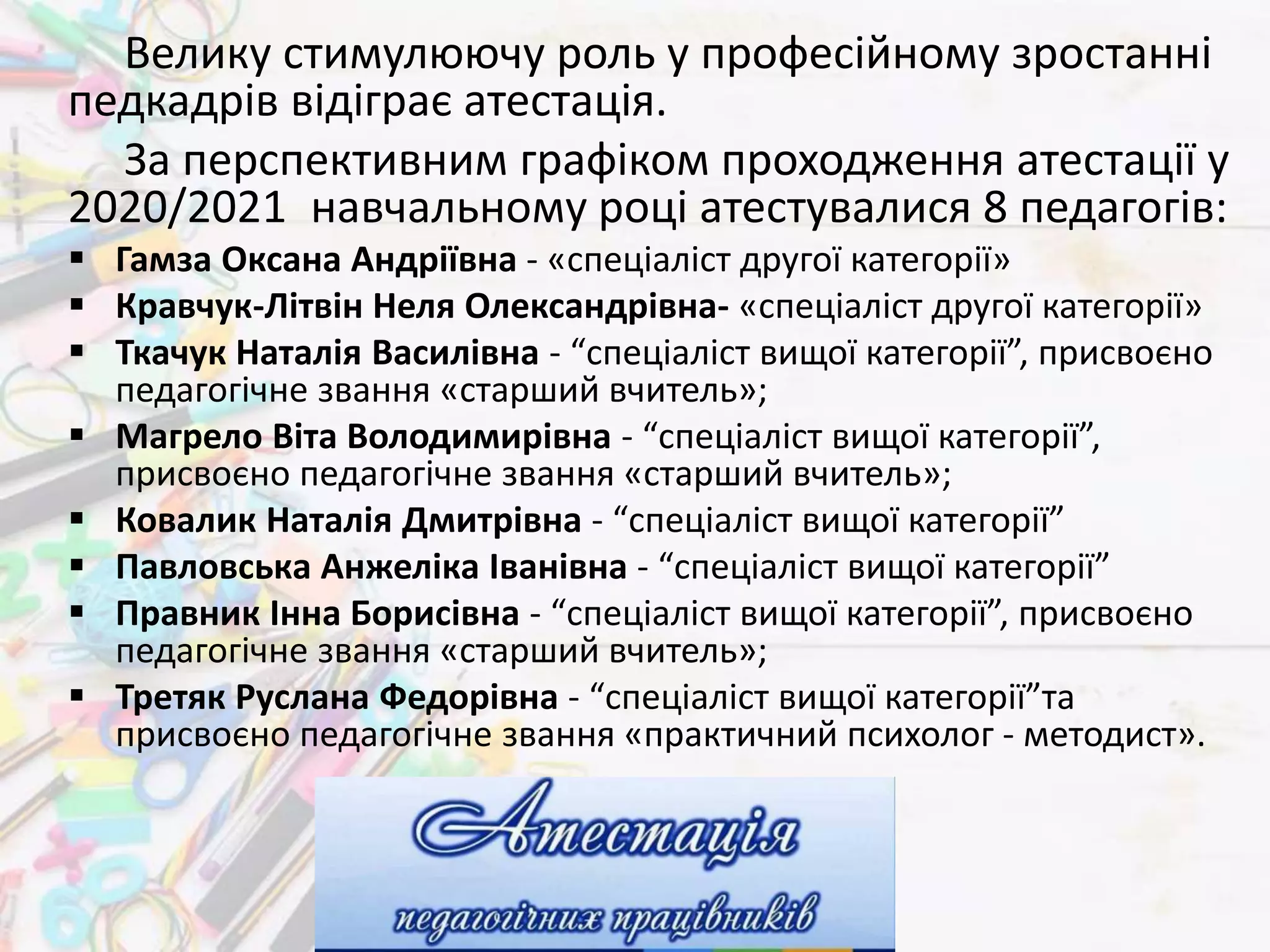 Велику стимулюючу роль у професійному зростанні
педкадрів відіграє атестація.
За перспективним графіком проходження атестації у
2020/2021 навчальному році атестувалися 8 педагогів:
 Гамза Оксана Андріївна - «спеціаліст другої категорії»
 Кравчук-Літвін Неля Олександрівна- «спеціаліст другої категорії»
 Ткачук Наталія Василівна - “спеціаліст вищої категорії”, присвоєно
педагогічне звання «старший вчитель»;
 Магрело Віта Володимирівна - “спеціаліст вищої категорії”,
присвоєно педагогічне звання «старший вчитель»;
 Ковалик Наталія Дмитрівна - “спеціаліст вищої категорії”
 Павловська Анжеліка Іванівна - “спеціаліст вищої категорії”
 Правник Інна Борисівна - “спеціаліст вищої категорії”, присвоєно
педагогічне звання «старший вчитель»;
 Третяк Руслана Федорівна - “спеціаліст вищої категорії”та
присвоєно педагогічне звання «практичний психолог - методист».
 