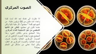 ‫المركزي‬ ‫الصوت‬
‫اذا‬
‫نظرت‬
‫الى‬
‫نفسك‬
‫تجد‬
‫انك‬
‫لست‬
‫كيانا‬
،‫واحدا‬
‫انت‬
‫مكون‬
‫من‬
50
‫تريليون‬
،‫خلية‬
‫من‬
‫المهم‬
‫فهم‬
‫كلمة‬
"
‫مجتمع‬
"
،
‫كل‬
‫خلية‬
‫ذكية‬
‫ول‬
‫كن‬
‫عندما‬
‫تكون‬
‫في‬
،‫مجتمع‬
‫تتخلى‬
‫عن‬
‫ذكائها‬
‫الشخصي‬
‫من‬
‫اجل‬
‫االستجابة‬
‫للنداء‬
‫المركز‬
‫ي‬
.
‫وهذا‬
‫المجتمع‬
‫يدعى‬
‫بالكائن‬
،‫الحي‬
‫وهذا‬
‫المجتمع‬
‫يتبع‬
‫ما‬
‫يقوله‬
‫الصوت‬
،‫الداخلي‬
‫لو‬
‫امر‬
‫الصوت‬
‫المركزي‬
‫الخاليا‬
‫بالموت‬
‫فسوف‬
‫تموت‬
،‫الخاليا‬
‫والصوت‬
‫المركزي‬
‫هو‬
‫العقل‬
،
‫ولكن‬
‫لماذا‬
‫نعاني‬
‫من‬
‫مشاكل‬
‫في‬
‫التحكم‬
‫بحياتنا؟‬
 