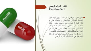 ‫الوهمي‬ ‫الدواء‬ ‫تأثير‬
Placebo effect

‫تأثير‬
‫الدواء‬
،‫الوهمي‬
‫هو‬
‫عندما‬
‫يكون‬
‫لديك‬
‫ف‬
‫كرة‬
‫إيجابية‬
‫للغاية‬
‫ان‬
‫شيئا‬
‫يمكن‬
‫ان‬
‫يشفيك‬
،
‫حتى‬
‫لو‬
‫كان‬
‫شيئا‬
‫ال‬
،‫تعرفه‬
‫مجرد‬
‫قطعة‬
‫سكر‬
,
‫لكن‬
‫ك‬
‫تعتقد‬
‫انه‬
‫دواء‬
،‫حقيقي‬
‫يمكنك‬
‫شفاء‬
‫نفس‬
‫ك‬
،‫بذلك‬
‫لذلك‬
‫ليس‬
‫الدواء‬
‫ما‬
‫جعلك‬
،‫تشفى‬
‫فكرتك‬
‫عن‬
‫الدواء‬
‫ما‬
‫جعلتك‬
‫تشفى‬
.
‫االحصائيات‬
‫تكش‬
،‫ف‬
‫ان‬
1
‫من‬
3
‫من‬
‫جميع‬
‫العالجات‬
‫الطبية‬
‫بما‬
‫في‬
‫ذل‬
‫ك‬
‫الجراحة‬
‫هي‬
‫نتيجة‬
‫تأثير‬
‫الدواء‬
‫الوهمي‬
.
 