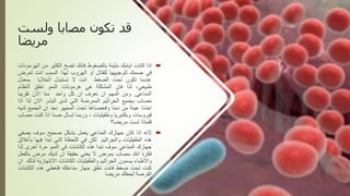 ‫ولست‬ ‫مصابا‬ ‫تكون‬ ‫قد‬
‫مريضا‬

‫اذا‬
‫كانت‬
‫ايامك‬
‫مليئة‬
‫بالضغوط‬
‫فانك‬
‫تضخ‬
‫الكثير‬
‫من‬
‫اله‬
‫رمونات‬
‫في‬
‫جسمك‬
‫لتوجيهها‬
‫للقتال‬
‫او‬
‫الهروب‬
‫لهذا‬
‫السبب‬
‫انت‬
‫تمر‬
‫ض‬
‫عندما‬
‫تكون‬
‫تحت‬
‫الضغط‬
‫انت‬
‫ال‬
‫تستبدل‬
‫الخاليا‬
‫بمعدل‬
،‫طبيعي‬
‫لذا‬
‫فان‬
‫المشكلة‬
‫هي‬
‫هرمونات‬
‫النمو‬
‫تغلق‬
‫النظام‬
‫المناعي‬
,
‫ومن‬
‫المهم‬
‫ان‬
‫نعرف‬
‫ان‬
‫كل‬
‫واحد‬
‫منا‬
‫االن‬
‫تقريبا‬
‫مصاب‬
‫بجميع‬
‫الجراثيم‬
‫الممرضة‬
‫التي‬
‫لدى‬
‫البشر‬
‫االن‬
‫لذا‬
‫اذا‬
‫اخذنا‬
‫عينة‬
‫من‬
‫دمنا‬
‫وفحصناها‬
‫تحت‬
‫المجهر‬
‫نجد‬
‫ان‬
‫الجميع‬
‫لد‬
‫يه‬
‫فيروسات‬
‫وبكتيريا‬
‫وطفيليات‬
،
‫وربما‬
‫تسال‬
‫حسنا‬
‫اذا‬
‫ك‬
‫نت‬
‫مصاب‬
‫فلماذا‬
‫لست‬
‫مريضا؟‬

‫النه‬
‫اذا‬
‫كان‬
‫جهازك‬
‫المناعي‬
‫يعمل‬
‫بشكل‬
‫صحيح‬
‫سوف‬
‫يصف‬
‫ي‬
‫هذه‬
‫الطفيليات‬
‫والجراثيم‬
‫لكن‬
‫في‬
‫اللحظة‬
‫التي‬
‫تبدا‬
‫في‬
‫ها‬
‫بأغالق‬
‫جهازك‬
‫المناعي‬
‫سوف‬
‫تبدا‬
‫هذه‬
‫الكائنات‬
‫في‬
‫النمو‬
‫مرة‬
‫أخرى‬
‫ل‬
‫ذا‬
‫فكرة‬
‫انك‬
‫مصاب‬
‫بمرض‬
‫ال‬
‫يعني‬
‫حقيقة‬
‫ان‬
‫لديك‬
‫مرض‬
‫بال‬
‫فعل‬
‫واألطباء‬
‫يسمون‬
‫الجراثيم‬
‫والطفيليات‬
‫الكائنات‬
‫االنتهازي‬
‫ة‬
‫لذلك‬
‫ان‬
‫كنت‬
‫تحت‬
‫ضغط‬
‫فانت‬
‫تغلق‬
‫جهاز‬
‫مناعتك‬
‫فتعطي‬
‫هذه‬
‫الك‬
‫ائنات‬
‫الفرصة‬
‫لجعلك‬
‫مريضا‬
 