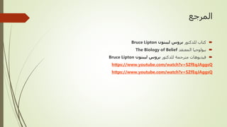 ‫المرجع‬

‫للدكتور‬ ‫كتاب‬
‫ليبتون‬ ‫بروس‬
Bruce Lipton

‫المعتقد‬ ‫بيولوجيا‬
The Biology of Belief

‫للدكتور‬ ‫مترجمة‬ ‫فيديوهات‬
‫ليبتون‬ ‫بروس‬
Bruce Lipton
https://www.youtube.com/watch?v=SZfEqJAggsQ
https://www.youtube.com/watch?v=SZfEqJAggsQ
 