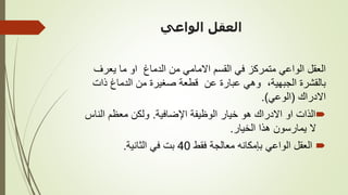 ‫الواعي‬ ‫العقل‬
‫يعرف‬ ‫ما‬ ‫او‬ ‫الدماغ‬ ‫من‬ ‫االمامي‬ ‫القسم‬ ‫في‬ ‫متمركز‬ ‫الواعي‬ ‫العقل‬
‫ذات‬ ‫الدماغ‬ ‫من‬ ‫صغيرة‬ ‫قطعة‬ ‫عن‬ ‫عبارة‬ ‫وهي‬ ،‫الجبهية‬ ‫بالقشرة‬
‫االدراك‬
(
‫الوعي‬
.)

‫اإلضافية‬ ‫الوظيفة‬ ‫خيار‬ ‫هو‬ ‫االدراك‬ ‫او‬ ‫الذات‬
.
‫الناس‬ ‫معظم‬ ‫ولكن‬
‫الخيار‬ ‫هذا‬ ‫يمارسون‬ ‫ال‬
.

‫فقط‬ ‫معالجة‬ ‫بإمكانه‬ ‫الواعي‬ ‫العقل‬
40
‫الثانية‬ ‫في‬ ‫بت‬
.
 