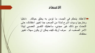 ‫االعتقاد‬

‫االعتقاد‬
‫يتحكم‬
‫في‬
،‫الجسد‬
‫ما‬
‫تؤمن‬
‫به‬
‫يخلق‬
‫حياتك‬
.
‫داخل‬
‫يا‬
‫وخارجيا‬
‫وسوف‬
‫اشرح‬
‫لماذا‬
‫من‬
‫الصعب‬
‫جدا‬
‫تغيير‬
،‫اعتقادك‬
‫ح‬
‫تى‬
‫التحدث‬
‫مع‬
‫ذاتك‬
‫غير‬
،‫مجدي‬
‫سأعطيك‬
‫التفسير‬
‫العصبي‬
‫ل‬
‫هاذا‬
‫االمر‬
،‫الصعب‬
‫ثم‬
‫سوف‬
‫أريك‬
‫كيف‬
‫يمكن‬
‫ان‬
‫يكون‬
،‫سهال‬
‫ت‬
‫غيير‬
‫معتقدك‬
.
 