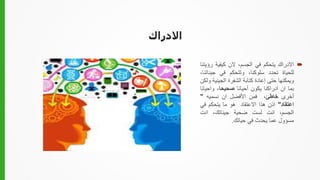 ‫االدراك‬

‫االدراك‬
‫يتحكم‬
‫في‬
،‫الجسم‬
‫الن‬
‫كيفية‬
‫رؤ‬
‫يتنا‬
‫للحياة‬
‫تحدد‬
،‫سلوكنا‬
‫وتتحكم‬
‫في‬
‫جينا‬
،‫تنا‬
‫ويمكنها‬
‫حتى‬
‫إعادة‬
‫كتابة‬
‫الشفرة‬
‫الجيني‬
‫ة‬
‫ولكن‬
‫بما‬
‫ان‬
‫ادراكنا‬
‫يكون‬
‫أحيانا‬
،‫صحيحا‬
‫واحي‬
‫انا‬
‫أخرى‬
‫خاطئ‬
،
‫فمن‬
‫األفضل‬
‫ان‬
‫نسميه‬
"
‫اعتقاد‬
"
‫اذن‬
‫هذا‬
‫االعتقاد‬
‫هو‬
‫ما‬
‫يتحكم‬
‫في‬
،‫الجسم‬
‫انت‬
‫لست‬
‫ضحية‬
،‫جيناتك‬
‫انت‬
‫مسؤول‬
‫عما‬
‫يحدث‬
‫في‬
‫حياتك‬
.
 