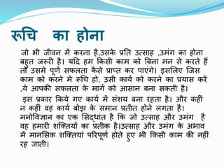 रूचि का होिा
िो भी िीवन में िरना है,उसि
े प्रनत उत्साह ,उमींग िा होना
बहुत िरूर है। यहद हम किसी िाम िो बबना मन से िरते हैं
तो उसमे पूर्ण सफलता ि
ै से प्रातत िर पाएींगे। इसललए क्िस
िाम िो िरने में रूचच हो, उसी िायण िो िरने िा प्रयास िरें
,ये आपिी सफलता ि
े मागण िो आसान बना सिती है।
इस प्रिार किये गए िायण में सींशय बना रहता है। और िह ीं
न िह ीं वह िायण बोझ ि
े समान प्रतीत होने लगता है।
मनोववज्ञान िा एि लसदर्ाींत है कि िो उत्साह और उमींग है
वह हमार शक्ततयों िा प्रतीि है।उत्साह और उमींग ि
े अभाव
में मानलसि शक्ततयाीं पररपूर्ण होते हुए भी किसी िाम िी नह ीं
रह िाती।
 
