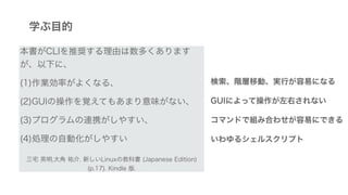 学ぶ目的
本書がCLIを推奨する理由は数多くあります
が、以下に、
(1)作業効率がよくなる、
(2)GUIの操作を覚えてもあまり意味がない、
(3)プログラムの連携がしやすい、
(4)処理の自動化がしやすい
三宅 英明,大角 祐介. 新しいLinuxの教科書 (Japanese Edition)
(p.17). Kindle 版.
検索、階層移動、実行が容易になる
GUIによって操作が左右されない
コマンドで組み合わせが容易にできる
いわゆるシェルスクリプト
 
