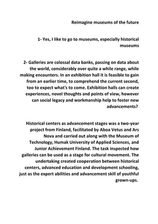 Reimagine museums of the future
1- Yes, I like to go to museums, especially historical
museums
2- Galleries are colossal data banks, passing on data about
the world, considerably over quite a while range, while
making encounters. In an exhibition hall it is feasible to gain
from an earlier time, to comprehend the current second,
too to expect what's to come. Exhibition halls can create
experiences, novel thoughts and points of view, however
can social legacy and workmanship help to foster new
advancements?
Historical centers as advancement stages was a two-year
project from Finland, facilitated by Aboa Vetus and Ars
Nova and carried out along with the Museum of
Technology, Humak University of Applied Sciences, and
Junior Achievement Finland. The task inspected how
galleries can be used as a stage for cultural movement. The
undertaking created cooperation between historical
centers, advanced education and development schooling,
just as the expert abilities and advancement skill of youthful
grown-ups.
 