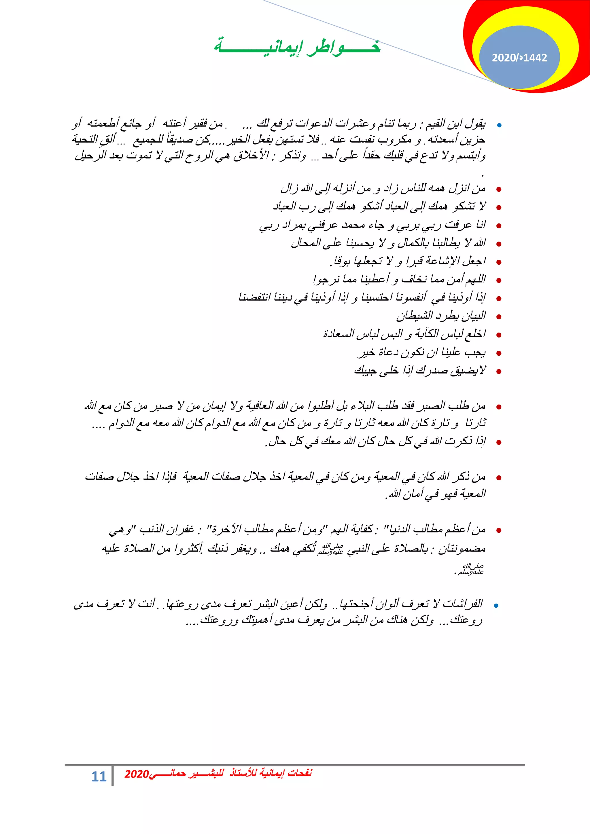 ‫إٌمانٌــــــــــة‬ ‫خــــــواطر‬
11 ً‫حمانـــــ‬ ‫للبشــــٌر‬ ‫لألستاذ‬ ‫إٌمانٌة‬ ‫نفحات‬
2020
1442
‫ه‬
/
2020

ْ٤‫حُو‬ ٖ‫حر‬ ٍٞ‫و‬٣
:
‫ُي‬ ‫طشكغ‬ ‫حص‬ٞ‫حُذػ‬ ‫ػؾشحص‬ٝ ّ‫ط٘خ‬ ‫سرٔخ‬
...
.
ٚ‫أػ٘ظ‬ ‫ش‬٤‫كو‬ ٖٓ
ٚ‫أهؼٔظ‬ ‫ؿخثغ‬ ٝ‫أ‬
ٝ‫أ‬
ٚ‫أعؼذط‬ ٖ٣‫كض‬
.
ٚ٘‫ػ‬ ‫ٗلغض‬ ‫د‬ٝ‫ٌٓش‬ ٝ
..
‫ش‬٤‫حُخ‬ َ‫رلؼ‬ ٖٜ‫طغظ‬ ‫كال‬
.....
‫غ‬٤ٔ‫ُِـ‬ ً‫خ‬‫و‬٣‫فذ‬ ًٖ
...
‫ش‬٤‫حُظل‬ ِ‫أُن‬
‫أكذ‬ ٠ِ‫ػ‬ ً‫ح‬‫كوذ‬ ‫هِزي‬ ٢‫ك‬ ‫طذع‬ ‫ال‬ٝ ْ‫أرظغ‬ٝ
...
‫طزًش‬ٝ
:
َ٤‫حُشك‬ ‫رؼذ‬ ‫ص‬ٞٔ‫ط‬ ‫ال‬ ٢‫حُظ‬ ‫ف‬ٝ‫حُش‬ ٢ٛ ‫حألخالم‬
.

ٍ‫صح‬ ‫هللا‬ ٠ُ‫ا‬ ُٚ‫أٗض‬ ٖٓ ٝ ‫صحد‬ ‫ُِ٘خط‬ ٚٔٛ ٍ‫حٗض‬ ٖٓ

‫حُؼزخد‬ ‫سد‬ ٠ُ‫ا‬ ‫ٔي‬ٛ ٌٞ‫أؽ‬ ‫حُؼزخد‬ ٠ُ‫ا‬ ‫ٔي‬ٛ ٌٞ‫طؾ‬ ‫ال‬

٢‫سر‬ ‫رٔشحد‬ ٢٘‫ػشك‬ ‫ٓلٔذ‬ ‫ؿخء‬ ٝ ٢‫رشر‬ ٢‫سر‬ ‫ػشكض‬ ‫حٗخ‬

ٍ‫حُٔلخ‬ ٠ِ‫ػ‬ ‫لغز٘خ‬٣ ‫ال‬ ٝ ٍ‫رخٌُٔخ‬ ‫طخُز٘خ‬٣ ‫ال‬ ‫هللا‬

‫هخ‬ٞ‫ر‬ ‫خ‬ِٜ‫طـؼ‬ ‫ال‬ ٝ ‫هزشح‬ ‫حإلؽخػش‬ َ‫حؿؼ‬
.

‫ح‬ٞ‫ٗشؿ‬ ‫ٓٔخ‬ ‫٘خ‬٤‫أػط‬ ٝ ‫ٗخخف‬ ‫ٓٔخ‬ ٖٓ‫أ‬ ُِْٜ‫ح‬

‫حٗظلن٘خ‬ ‫٘٘خ‬٣‫د‬ ٢‫ك‬ ‫٘خ‬٣‫ر‬ٝ‫أ‬ ‫ارح‬ ٝ ‫حكظغز٘خ‬ ‫ٗخ‬ٞ‫أٗلغ‬ ٢‫ك‬ ‫٘خ‬٣‫ر‬ٝ‫أ‬ ‫ارح‬

ٕ‫طخ‬٤‫حُؾ‬ ‫طشد‬٣ ٕ‫خ‬٤‫حُز‬

‫حُغؼخدس‬ ‫ُزخط‬ ‫حُزظ‬ ٝ ‫حٌُآرش‬ ‫ُزخط‬ ‫حخِغ‬

‫ش‬٤‫خ‬ ‫دػخس‬ ٌٕٞٗ ٕ‫ح‬ ‫٘خ‬٤ِ‫ػ‬ ‫ـذ‬٣

‫زي‬٤‫ؿ‬ ٠ِ‫خ‬ ‫ارح‬ ‫فذسى‬ ‫ن‬٤‫ن‬٣‫ال‬

‫هللا‬ ‫ٓغ‬ ٕ‫ًخ‬ ٖٓ ‫فزش‬ ‫ال‬ ٖٓ ٕ‫ٔخ‬٣‫ا‬ ‫ال‬ٝ ‫ش‬٤‫حُؼخك‬ ‫هللا‬ ٖٓ ‫ح‬ٞ‫أهِز‬ َ‫ر‬ ‫حُزالء‬ ‫هِذ‬ ‫كوذ‬ ‫حُقزش‬ ‫هِذ‬ ٖٓ
ّ‫ح‬ٝ‫حُذ‬ ‫ٓغ‬ ٚ‫ٓؼ‬ ‫هللا‬ ٕ‫ًخ‬ ّ‫ح‬ٝ‫حُذ‬ ‫ٓغ‬ ‫هللا‬ ‫ٓغ‬ ٕ‫ًخ‬ ٖٓ ٝ ‫طخسس‬ ٝ ‫ػخسطخ‬ ٚ‫ٓؼ‬ ‫هللا‬ ٕ‫ًخ‬ ‫طخسس‬ ٝ ‫ػخسطخ‬
....

ٍ‫كخ‬ ًَ ٢‫ك‬ ‫ٓؼي‬ ‫هللا‬ ٕ‫ًخ‬ ٍ‫كخ‬ ًَ ٢‫ك‬ ‫هللا‬ ‫رًشص‬ ‫ارح‬
.

‫فلخص‬ ٍ‫ؿال‬ ‫حخز‬ ‫كبرح‬ ‫ش‬٤‫حُٔؼ‬ ‫فلخص‬ ٍ‫ؿال‬ ‫حخز‬ ‫ش‬٤‫حُٔؼ‬ ٢‫ك‬ ٕ‫ًخ‬ ٖٓٝ ‫ش‬٤‫حُٔؼ‬ ٢‫ك‬ ٕ‫ًخ‬ ‫هللا‬ ‫رًش‬ ٖٓ
‫هللا‬ ٕ‫أٓخ‬ ٢‫ك‬ ٜٞ‫ك‬ ‫ش‬٤‫حُٔؼ‬
.

‫خ‬٤ٗ‫حُذ‬ ‫ٓطخُذ‬ ْ‫أػظ‬ ٖٓ
: "
ُْٜ‫ح‬ ‫ش‬٣‫ًلخ‬
"
‫ح‬ ‫ٓطخُذ‬ ْ‫أػظ‬ ٖٓٝ
٥
‫خشس‬
: "
‫حُزٗذ‬ ٕ‫ؿلشح‬
"
٢ٛٝ
ٕ‫ٗظخ‬ٞٔ‫ٓن‬
:
٢‫حُ٘ز‬ ٠ِ‫ػ‬ ‫رخُقالس‬
‫ﷺ‬
‫ٔي‬ٛ ٢‫ٌل‬ُ‫ط‬
..
‫رٗزي‬ ‫ـلش‬٣ٝ
.
ٚ٤ِ‫ػ‬ ‫حُقالس‬ ٖٓ ‫ح‬ٝ‫أًؼش‬
‫ﷺ‬
.

‫خ‬ٜ‫أؿ٘لظ‬ ٕ‫ح‬ُٞ‫أ‬ ‫طؼشف‬ ‫ال‬ ‫حُلشحؽخص‬
..
‫خ‬ٜ‫ػظ‬ٝ‫س‬ ٟ‫ٓذ‬ ‫طؼشف‬ ‫حُزؾش‬ ٖ٤‫أػ‬ ٌُٖٝ
.
.
ٟ‫ٓذ‬ ‫طؼشف‬ ‫ال‬ ‫أٗض‬
‫ػظي‬ٝ‫س‬
...
‫ػظي‬ٝ‫س‬ٝ ‫ظي‬٤ٔٛ‫أ‬ ٟ‫ٓذ‬ ‫ؼشف‬٣ ٖٓ ‫حُزؾش‬ ٖٓ ‫٘خى‬ٛ ٌُٖٝ
....
 