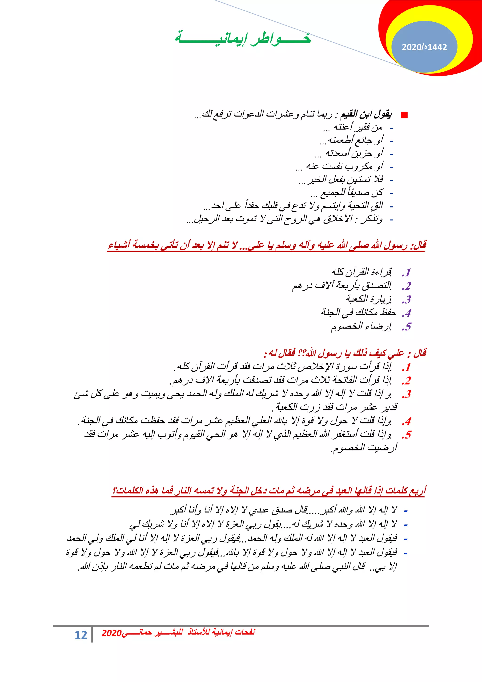 ‫إٌمانٌــــــــــة‬ ‫خــــــواطر‬
12 ً‫حمانـــــ‬ ‫للبشــــٌر‬ ‫لألستاذ‬ ‫إٌمانٌة‬ ‫نفحات‬
2020
1442
‫ه‬
/
2020
ُ١‫اٌم‬ ٓ‫ات‬ ‫ي‬ٛ‫م‬٠
:
‫ُي‬ ‫طشكغ‬ ‫حص‬ٞ‫حُذػ‬ ‫ػؾشحص‬ٝ ّ‫ط٘خ‬ ‫سرٔخ‬
...
-
ٚ‫أػ٘ظ‬ ‫ش‬٤‫كو‬ ٖٓ
...
-
ٚ‫أهؼٔظ‬ ‫ؿخثغ‬ ٝ‫أ‬
...
-
ٚ‫أعؼذط‬ ٖ٣‫كض‬ ٝ‫أ‬
....
-
ٚ٘‫ػ‬ ‫ٗلغض‬ ‫د‬ٝ‫ٌٓش‬ ٝ‫أ‬
...
-
‫ش‬٤‫حُخ‬ َ‫رلؼ‬ ٖٜ‫طغظ‬ ‫كال‬
...
-
‫غ‬٤ٔ‫ُِـ‬ ً‫خ‬‫و‬٣‫فذ‬ ًٖ
...
-
‫أكذ‬ ٠ِ‫ػ‬ ً‫ح‬‫كوذ‬ ‫هِزي‬ ٢‫ك‬ ‫طذع‬ ‫ال‬ٝ ْ‫ارظغ‬ٝ ‫ش‬٤‫حُظل‬ ِ‫أُن‬
...
-
‫طزًش‬ٝ
:
َ٤‫حُشك‬ ‫رؼذ‬ ‫ص‬ٞٔ‫ط‬ ‫ال‬ ٢‫حُظ‬ ‫ف‬ٝ‫حُش‬ ٢ٛ ‫حألخالم‬
...
‫لاي‬
:
ٍٟ‫ػ‬ ‫ا‬٠ ٍُ‫ؿ‬ٚ ٌٗ‫آ‬ٚ ٗ١ٍ‫ػ‬ ‫هللا‬ ٍٝ‫ص‬ ‫هللا‬ ‫ي‬ٛ‫عؿ‬
...
‫اء‬١‫أش‬ ‫تشّـح‬ ٟ‫ذأذ‬ ْ‫أ‬ ‫تؼض‬ ‫إال‬ ُٕ‫ذ‬ ‫ال‬
1
.
.
ًِٚ ٕ‫حُوشآ‬ ‫هشحءس‬
2
.
.
ْٛ‫دس‬ ‫آالف‬ ‫رؤسرؼش‬ ‫حُظقذم‬
3
.
.
‫حٌُؼزش‬ ‫خسس‬٣‫ص‬
4
.
‫حُـ٘ش‬ ٢‫ك‬ ‫ٌٓخٗي‬ ‫كلع‬
5
.
.
ّٞ‫حُخق‬ ‫اسمخء‬
‫لاي‬
:
ٌٗ ‫فماي‬ ‫هللا؟؟‬ ‫ي‬ٛ‫عؿ‬ ‫ا‬٠ ‫طٌه‬ ‫ف‬١‫و‬ ٍٟ‫ػ‬
:
1
.
.
ًِٚ ٕ‫حُوشآ‬ ‫هشأص‬ ‫كوذ‬ ‫ٓشحص‬ ‫ػالع‬ ‫حإلخالؿ‬ ‫سس‬ٞ‫ع‬ ‫هشأص‬ ‫ارح‬
.
2
.
.
ْٛ‫دس‬ ‫آالف‬ ‫رؤسرؼش‬ ‫طقذهض‬ ‫كوذ‬ ‫ٓشحص‬ ‫ػالع‬ ‫حُلخطلش‬ ‫هشأص‬ ‫ارح‬
.
3
.
.
‫ؽت‬ ًَ ٠ِ‫ػ‬ ٞٛٝ ‫ض‬٤ٔ٣ٝ ٢‫ل‬٣ ‫حُلٔذ‬ ُٚٝ ‫حُِٔي‬ ُٚ ‫ي‬٣‫ؽش‬ ‫ال‬ ٙ‫كذ‬ٝ ‫هللا‬ ‫اال‬ ُٚ‫ا‬ ‫ال‬ ‫هِض‬ ‫ارح‬ ٝ
‫حٌُؼزش‬ ‫صسص‬ ‫كوذ‬ ‫ٓشحص‬ ‫ػؾش‬ ‫ش‬٣‫هذ‬
.
4
.
.
‫حُـ٘ش‬ ٢‫ك‬ ‫ٌٓخٗي‬ ‫كلظض‬ ‫كوذ‬ ‫ٓشحص‬ ‫ػؾش‬ ْ٤‫حُؼظ‬ ٢ِ‫حُؼ‬ ‫رخهلل‬ ‫اال‬ ‫س‬ٞ‫ه‬ ‫ال‬ٝ ٍٞ‫ك‬ ‫ال‬ ‫هِض‬ ‫ارح‬ٝ
.
5
.
.
‫كوذ‬ ‫ٓشحص‬ ‫ػؾش‬ ٚ٤ُ‫ا‬ ‫د‬ٞ‫أط‬ٝ ّٞ٤‫حُو‬ ٢‫حُل‬ ٞٛ ‫اال‬ ُٚ‫ا‬ ‫ال‬ ١‫حُز‬ ْ٤‫حُؼظ‬ ‫هللا‬ ‫أعظـلش‬ ‫هِض‬ ‫ارح‬ٝ
ّٞ‫حُخق‬ ‫ض‬٤‫أسم‬
.
‫اٌىٍّاخ؟‬ ٖ‫٘ظ‬ ‫فّا‬ ‫إٌاع‬ ٗ‫ذّـ‬ ‫ال‬ٚ ‫اٌجٕح‬ ً‫صس‬ ‫ِاخ‬ ُ‫ش‬ ٗ‫ِغض‬ ٟ‫ف‬ ‫اٌؼثض‬ ‫ا‬ٌٙ‫لا‬ ‫إطا‬ ‫وٍّاخ‬ ‫أعتغ‬
-
ُٚ‫ا‬ ‫ال‬
‫أًزش‬ ‫هللا‬ٝ ‫هللا‬ ‫اال‬
.....
‫أًزش‬ ‫أٗخ‬ٝ ‫أٗخ‬ ‫اال‬ ٙ‫اال‬ ‫ال‬ ١‫ػزذ‬ ‫فذم‬ ٍ‫هخ‬
-
ُٚ ‫ي‬٣‫ؽش‬ ‫ال‬ ٙ‫كذ‬ٝ ‫هللا‬ ‫اال‬ ُٚ‫ا‬ ‫ال‬
....
٢ُ ‫ي‬٣‫ؽش‬ ‫ال‬ٝ ‫أٗخ‬ ‫اال‬ ٙ‫اال‬ ‫ال‬ ‫حُؼضس‬ ٢‫سر‬ ٍٞ‫و‬٣
-
‫حُلٔذ‬ ُٚٝ ‫حُِٔي‬ ُٚ ‫هللا‬ ‫اال‬ ُٚ‫ا‬ ‫ال‬ ‫حُؼزذ‬ ٍٞ‫و‬٤‫ك‬
...
‫حُلٔذ‬ ٢ُٝ ‫حُِٔي‬ ٢ُ ‫أٗخ‬ ‫اال‬ ُٚ‫ا‬ ‫ال‬ ‫حُؼضس‬ ٢‫سر‬ ٍٞ‫و‬٤‫ك‬
-
‫رخهلل‬ ‫اال‬ ‫س‬ٞ‫ه‬ ‫ال‬ٝ ٍٞ‫ك‬ ‫ال‬ٝ ‫هللا‬ ‫اال‬ ُٚ‫ا‬ ‫ال‬ ‫حُؼزذ‬ ٍٞ‫و‬٤‫ك‬
...
‫س‬ٞ‫ه‬ ‫ال‬ٝ ٍٞ‫ك‬ ‫ال‬ٝ ‫هللا‬ ‫اال‬ ‫ال‬ ‫حُؼضس‬ ٢‫سر‬ ٍٞ‫و‬٤‫ك‬
٢‫ر‬ ‫اال‬
..
‫هللا‬ ٕ‫ربر‬ ‫حُ٘خس‬ ٚٔ‫ططؼ‬ ُْ ‫ٓخص‬ ْ‫ػ‬ ٚ‫ٓشم‬ ٢‫ك‬ ‫خ‬ُٜ‫هخ‬ ٖٓ ِْ‫ع‬ٝ ٚ٤ِ‫ػ‬ ‫هللا‬ ٠ِ‫ف‬ ٢‫حُ٘ز‬ ٍ‫هخ‬
.
 