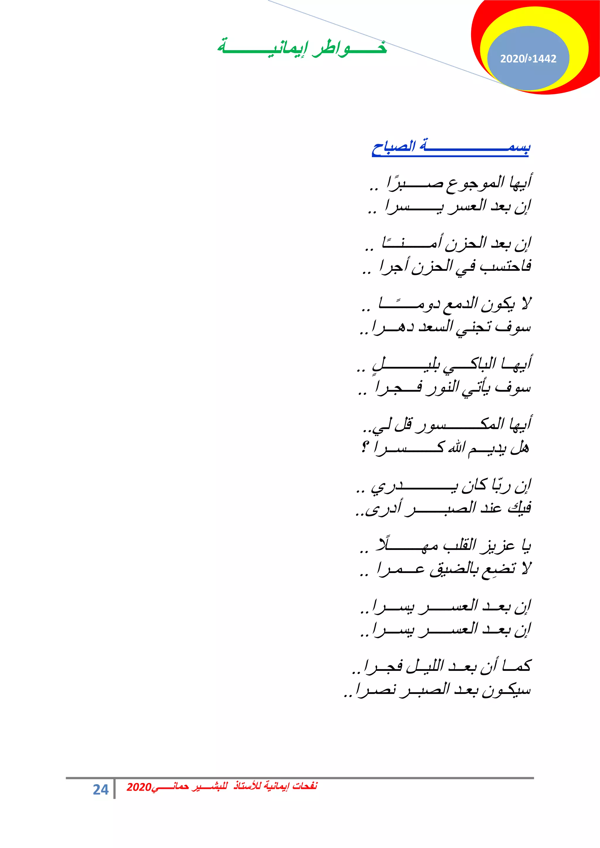 ‫إٌمانٌــــــــــة‬ ‫خــــــواطر‬
24 ً‫حمانـــــ‬ ‫للبشــــٌر‬ ‫لألستاذ‬ ‫إٌمانٌة‬ ‫نفحات‬
2020
1442
‫ه‬
/
2020
‫اٌصثاح‬ ‫تـّــــــــــــــــــــــح‬
‫ًح‬‫ش‬‫فـــــز‬ ‫ع‬ٞ‫ؿ‬ُٞٔ‫ح‬ ‫خ‬ٜ٣‫أ‬
..
‫ـــــــغشح‬٣ ‫حُؼغش‬ ‫رؼذ‬ ٕ‫ا‬
..
‫خ‬ً‫ـ‬‫أٓــــــ٘ــ‬ ٕ‫حُلض‬ ‫رؼذ‬ ٕ‫ا‬
..
‫أؿشح‬ ٕ‫حُلض‬ ٢‫ك‬ ‫كخكظغذ‬
..
‫ـــخ‬ً‫ـ‬‫ٓــــ‬ٝ‫د‬ ‫حُذٓغ‬ ٌٕٞ٣ ‫ال‬
..
‫ـــشح‬ٛ‫د‬ ‫حُغؼذ‬ ٢٘‫طـ‬ ‫ف‬ٞ‫ع‬
..
ٍَ‫ــــــــــ‬٤ِ‫ر‬ ٢‫حُزخًـــ‬ ‫ــخ‬ٜ٣‫أ‬
..
‫كـــــشح‬ ‫س‬ُٞ٘‫ح‬ ٢‫ؤط‬٣ ‫ف‬ٞ‫ع‬
..
٢ُ َ‫ه‬ ‫س‬ٞ‫حٌُٔــــــــغ‬ ‫خ‬ٜ٣‫أ‬
..
‫؟‬ ‫ًـــــــغــشح‬ ‫هللا‬ ْ‫ـــ‬٣‫ذ‬٣ َٛ
١‫ــــــــــــذس‬٣ ٕ‫ًخ‬ ‫ّخ‬‫ر‬‫س‬ ٕ‫ا‬
..
ٟ‫أدس‬ ‫حُقزـــــــش‬ ‫ػ٘ذ‬ ‫ي‬٤‫ك‬
..
ً
‫ــــــــال‬ٜٓ ‫حُوِذ‬ ‫ض‬٣‫ػض‬ ‫خ‬٣
..
‫ػـــٔـشح‬ ‫ن‬٤‫رخُن‬ ‫غ‬ِ‫ن‬‫ط‬ ‫ال‬
..
‫غـــشح‬٣ ‫حُؼغـــــش‬ ‫رؼــذ‬ ٕ‫ا‬
..
‫غـــشح‬٣ ‫حُؼغـــــش‬ ‫رؼــذ‬ ٕ‫ا‬
..
‫كـــشح‬ َ‫ــ‬٤ُِ‫ح‬ ‫رؼــذ‬ ٕ‫أ‬ ‫ًٔــخ‬
..
‫ٗقـشح‬ ‫حُقزــش‬ ‫رؼـذ‬ ٕٞ‫ٌـ‬٤‫ع‬
..
 