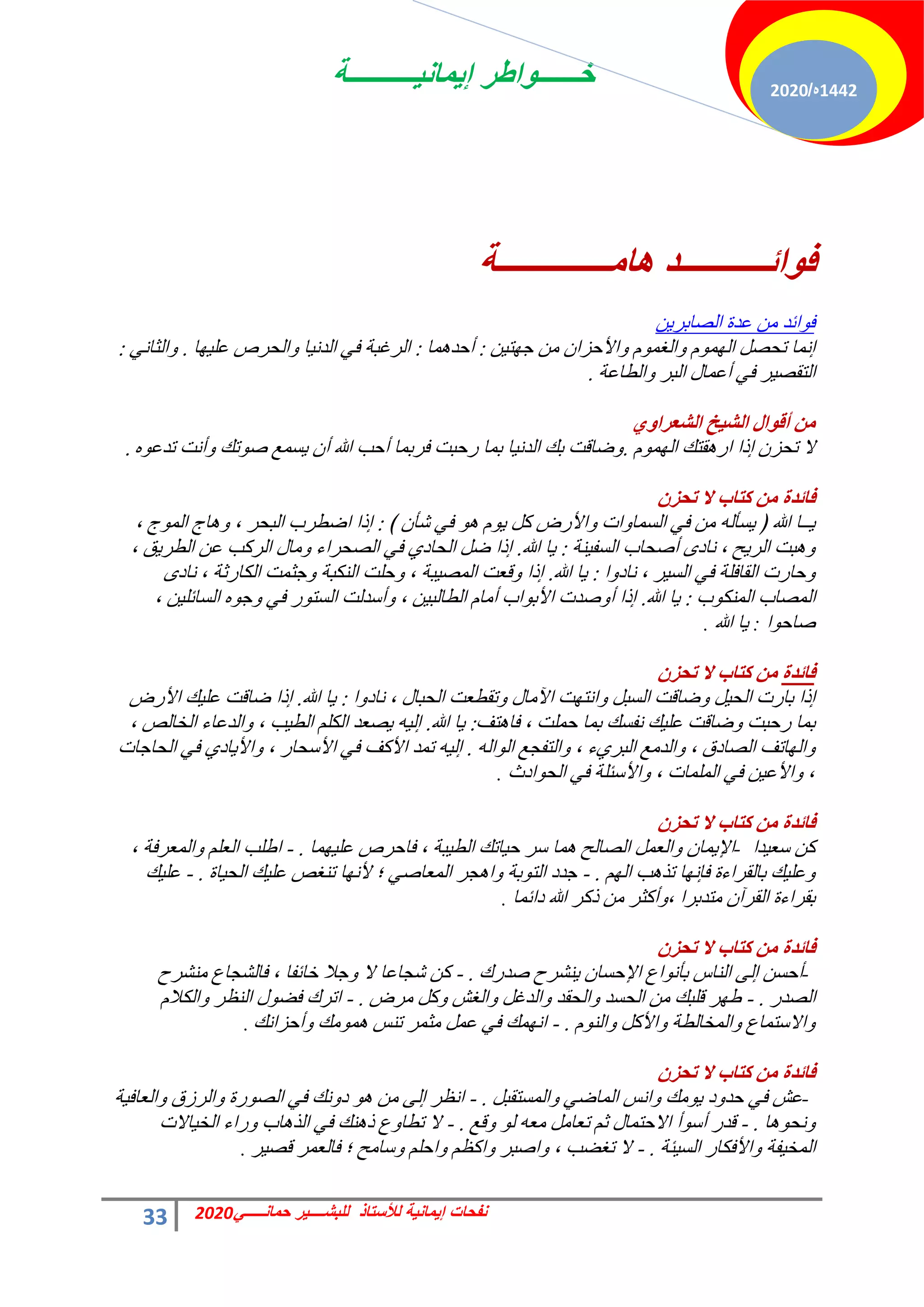 ‫إٌمانٌــــــــــة‬ ‫خــــــواطر‬
33 ً‫حمانـــــ‬ ‫للبشــــٌر‬ ‫لألستاذ‬ ‫إٌمانٌة‬ ‫نفحات‬
2020
1442
‫ه‬
/
2020
‫٘اِــــــــــــــح‬ ‫ائـــــــــــض‬ٛ‫ف‬
ٖ٣‫حُقخرش‬ ‫ػذس‬ ٖٓ ‫حثذ‬ٞ‫ك‬
ٖ٤‫ظ‬ٜ‫ؿ‬ ٖٓ ٕ‫حألكضح‬ٝ ّٞٔ‫حُـ‬ٝ ُّٜٞٔ‫ح‬ َ‫طلق‬ ‫اٗٔخ‬
:
‫ٔخ‬ٛ‫أكذ‬
:
‫خ‬ٜ٤ِ‫ػ‬ ‫حُلشؿ‬ٝ ‫خ‬٤ٗ‫حُذ‬ ٢‫ك‬ ‫حُشؿزش‬
.
٢ٗ‫حُؼخ‬ٝ
:
‫حُطخػش‬ٝ ‫حُزش‬ ٍ‫أػٔخ‬ ٢‫ك‬ ‫ش‬٤‫حُظوق‬
.
ٞٚ‫اٌشؼغا‬ ‫ز‬١‫اٌش‬ ‫اي‬ٛ‫أل‬ ِٓ
ُّٜٞٔ‫ح‬ ‫وظي‬ٛ‫حس‬ ‫ارح‬ ٕ‫طلض‬ ‫ال‬
.
ٙٞ‫طذػ‬ ‫أٗض‬ٝ ‫طي‬ٞ‫ف‬ ‫غٔغ‬٣ ٕ‫أ‬ ‫هللا‬ ‫أكذ‬ ‫كشرٔخ‬ ‫سكزض‬ ‫رٔخ‬ ‫خ‬٤ٗ‫حُذ‬ ‫ري‬ ‫مخهض‬ٝ
.
‫فائضج‬
ْ‫ذذؼ‬ ‫ال‬ ‫وراب‬ ِٓ
﴾ ٕ‫ؽؤ‬ ٢‫ك‬ ٞٛ ّٞ٣ ًَ ‫حألسك‬ٝ ‫حص‬ٝ‫حُغٔخ‬ ٢‫ك‬ ٖٓ ُٚ‫غؤ‬٣ ﴿ ‫هللا‬ ‫ــخ‬٣
:
، ‫ؽ‬ُٞٔ‫ح‬ ‫خؽ‬ٛٝ ، ‫حُزلش‬ ‫حمطشد‬ ‫ارح‬
‫٘ش‬٤‫حُغل‬ ‫أفلخد‬ ٟ‫ٗخد‬ ، ‫ق‬٣‫حُش‬ ‫زض‬ٛٝ
:
‫هللا‬ ‫خ‬٣
.
، ‫ن‬٣‫حُطش‬ ٖ‫ػ‬ ‫حُشًذ‬ ٍ‫ٓخ‬ٝ ‫حُقلشحء‬ ٢‫ك‬ ١‫حُلخد‬ َ‫م‬ ‫ارح‬
‫ح‬ٝ‫ٗخد‬ ، ‫ش‬٤‫حُغ‬ ٢‫ك‬ ‫حُوخكِش‬ ‫كخسص‬ٝ
:
‫هللا‬ ‫خ‬٣
.
ٟ‫ٗخد‬ ، ‫حٌُخسػش‬ ‫ؿؼٔض‬ٝ ‫حٌُ٘زش‬ ‫كِض‬ٝ ، ‫زش‬٤‫حُٔق‬ ‫هؼض‬ٝ ‫ارح‬
‫د‬ٌُٞ٘ٔ‫ح‬ ‫حُٔقخد‬
:
‫هللا‬ ‫خ‬٣
.
، ٖ٤ِ‫حُغخث‬ ٙٞ‫ؿ‬ٝ ٢‫ك‬ ‫س‬ٞ‫حُغظ‬ ‫أعذُض‬ٝ ، ٖ٤‫حُطخُز‬ ّ‫أٓخ‬ ‫حد‬ٞ‫حألر‬ ‫فذص‬ٝ‫أ‬ ‫ارح‬
‫ح‬ٞ‫فخك‬
:
‫هللا‬ ‫خ‬٣
.
‫فائضج‬
ْ‫ذذؼ‬ ‫ال‬ ‫وراب‬ ِٓ
‫ح‬ٝ‫ٗخد‬ ، ٍ‫حُلزخ‬ ‫طوطؼض‬ٝ ٍ‫ٓخ‬٥‫ح‬ ‫ض‬ٜ‫حٗظ‬ٝ َ‫حُغز‬ ‫مخهض‬ٝ َ٤‫حُل‬ ‫رخسص‬ ‫ارح‬
:
‫هللا‬ ‫خ‬٣
.
‫حألسك‬ ‫ي‬٤ِ‫ػ‬ ‫مخهض‬ ‫ارح‬
‫ظق‬ٛ‫كخ‬ ، ‫كِٔض‬ ‫رٔخ‬ ‫ٗلغي‬ ‫ي‬٤ِ‫ػ‬ ‫مخهض‬ٝ ‫سكزض‬ ‫رٔخ‬
:
‫هللا‬ ‫خ‬٣
.
، ‫حُخخُـ‬ ‫حُذػخء‬ٝ ، ‫ذ‬٤‫حُط‬ ٌُِْ‫ح‬ ‫قؼذ‬٣ ٚ٤ُ‫ا‬
ُٚ‫ح‬ُٞ‫ح‬ ‫حُظلـغ‬ٝ ، ‫ء‬١‫حُزش‬ ‫حُذٓغ‬ٝ ، ‫حُقخدم‬ ‫خطق‬ُٜ‫ح‬ٝ
.
‫حُلخؿخص‬ ٢‫ك‬ ١‫خد‬٣‫حأل‬ٝ ، ‫حألعلخس‬ ٢‫ك‬ ‫حألًق‬ ‫طٔذ‬ ٚ٤ُ‫ا‬
‫حدع‬ٞ‫حُل‬ ٢‫ك‬ ‫حألعجِش‬ٝ ، ‫حُِٔٔخص‬ ٢‫ك‬ ٖ٤‫حألػ‬ٝ ،
.
‫فائضج‬
ْ‫ذذؼ‬ ‫ال‬ ‫وراب‬ ِٓ
‫ذح‬٤‫عؼ‬ ًٖ
-
‫ٔخ‬ٜ٤ِ‫ػ‬ ‫كخكشؿ‬ ، ‫زش‬٤‫حُط‬ ‫خطي‬٤‫ك‬ ‫عش‬ ‫ٔخ‬ٛ ‫حُقخُق‬ َٔ‫حُؼ‬ٝ ٕ‫ٔخ‬٣‫حإل‬
- .
، ‫حُٔؼشكش‬ٝ ِْ‫حُؼ‬ ‫حهِذ‬
ُْٜ‫ح‬ ‫ذ‬ٛ‫طز‬ ‫خ‬ٜٗ‫كب‬ ‫رخُوشحءس‬ ‫ي‬٤ِ‫ػ‬ٝ
- .
‫خس‬٤‫حُل‬ ‫ي‬٤ِ‫ػ‬ ‫ط٘ــ‬ ‫خ‬ٜٗ‫أل‬ ‫؛‬ ٢‫حُٔؼخف‬ ‫ـش‬ٛ‫ح‬ٝ ‫رش‬ٞ‫حُظ‬ ‫ؿذد‬
- .
‫ي‬٤ِ‫ػ‬
‫دحثٔخ‬ ‫هللا‬ ‫رًش‬ ٖٓ ‫أًؼش‬ٝ، ‫ٓظذرشح‬ ٕ‫حُوشآ‬ ‫روشحءس‬
.
‫فائضج‬
ْ‫ذذؼ‬ ‫ال‬ ‫وراب‬ ِٓ
-
‫فذسى‬ ‫٘ؾشف‬٣ ٕ‫حإلكغخ‬ ‫حع‬ٞٗ‫رؤ‬ ‫حُ٘خط‬ ٠ُ‫ا‬ ٖ‫أكغ‬
- .
‫ٓ٘ؾشف‬ ‫كخُؾـخع‬ ، ‫خخثلخ‬ ‫ؿال‬ٝ ‫ال‬ ‫ؽـخػخ‬ ًٖ
‫حُقذس‬
- .
‫ٓشك‬ ًَٝ ‫حُـؼ‬ٝ َ‫حُذؿ‬ٝ ‫حُلوذ‬ٝ ‫حُلغذ‬ ٖٓ ‫هِزي‬ ‫ش‬ٜ‫ه‬
- .
ّ‫حٌُال‬ٝ ‫حُ٘ظش‬ ٍٞ‫كن‬ ‫حطشى‬
ُّٞ٘‫ح‬ٝ ًَ‫حأل‬ٝ ‫حُٔخخُطش‬ٝ ‫حالعظٔخع‬ٝ
- .
‫أكضحٗي‬ٝ ‫ٓي‬ٞٔٛ ‫ط٘ظ‬ ‫ٓؼٔش‬ َٔ‫ػ‬ ٢‫ك‬ ‫ٔي‬ٜٗ‫ح‬
.
‫فائضج‬
ْ‫ذذؼ‬ ‫ال‬ ‫وراب‬ ِٓ
-
َ‫حُٔغظوز‬ٝ ٢‫حُٔخم‬ ‫حٗظ‬ٝ ‫ٓي‬ٞ٣ ‫د‬ٝ‫كذ‬ ٢‫ك‬ ‫ػؼ‬
- .
‫ش‬٤‫حُؼخك‬ٝ ‫حُشصم‬ٝ ‫سس‬ٞ‫حُق‬ ٢‫ك‬ ‫ٗي‬ٝ‫د‬ ٞٛ ٖٓ ٠ُ‫ا‬ ‫حٗظش‬
‫خ‬ٛٞ‫ٗل‬ٝ
- .
‫هغ‬ٝ ُٞ ٚ‫ٓؼ‬ َٓ‫طؼخ‬ ْ‫ػ‬ ٍ‫حالكظٔخ‬ ‫أ‬ٞ‫أع‬ ‫هذس‬
- .
‫خالص‬٤‫حُخ‬ ‫سحء‬ٝ ‫خد‬ٛ‫حُز‬ ٢‫ك‬ ‫٘ي‬ٛ‫ر‬ ‫ع‬ٝ‫ططخ‬ ‫ال‬
‫جش‬٤‫حُغ‬ ‫حألكٌخس‬ٝ ‫لش‬٤‫حُٔخ‬
- .
‫ش‬٤‫هق‬ ‫كخُؼٔش‬ ‫؛‬ ‫عخٓق‬ٝ ِْ‫حك‬ٝ ْ‫حًظ‬ٝ ‫حفزش‬ٝ ، ‫طـنذ‬ ‫ال‬
.
 