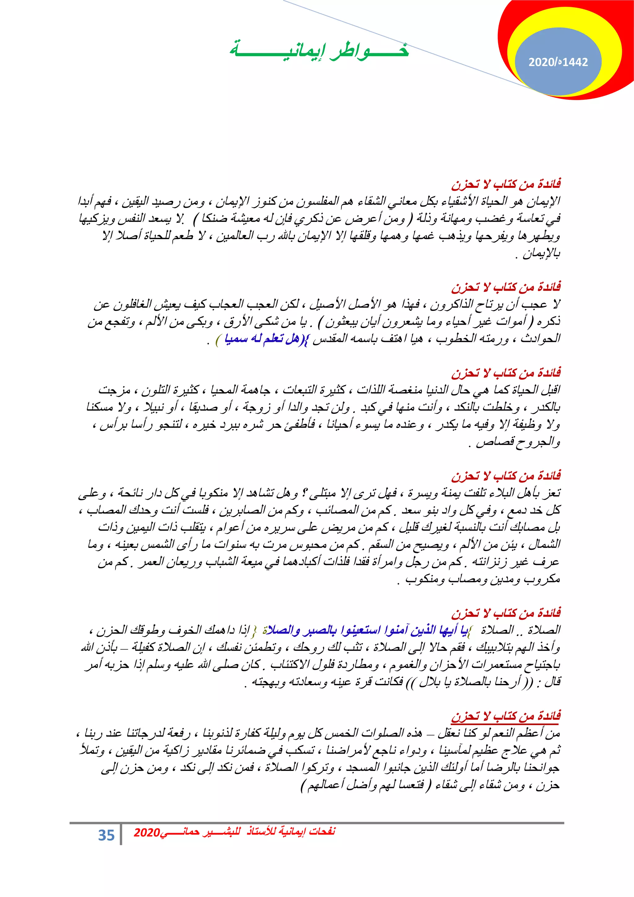 ‫إٌمانٌــــــــــة‬ ‫خــــــواطر‬
35 ً‫حمانـــــ‬ ‫للبشــــٌر‬ ‫لألستاذ‬ ‫إٌمانٌة‬ ‫نفحات‬
2020
1442
‫ه‬
/
2020
‫فائضج‬
ْ‫ذذؼ‬ ‫ال‬ ‫وراب‬ ِٓ
‫أرذح‬ ْٜ‫ك‬ ، ٖ٤‫و‬٤ُ‫ح‬ ‫ذ‬٤‫سف‬ ٖٓٝ ، ٕ‫ٔخ‬٣‫حإل‬ ‫ص‬ًٞ٘ ٖٓ ٕٞ‫حُٔلِغ‬ ْٛ ‫حُؾوخء‬ ٢ٗ‫ٓؼخ‬ ٌَ‫ر‬ ‫خء‬٤‫حألؽو‬ ‫خس‬٤‫حُل‬ ٞٛ ٕ‫ٔخ‬٣‫حإل‬
﴾ ‫مٌ٘خ‬ ‫ؾش‬٤‫ٓؼ‬ ُٚ ٕ‫كب‬ ١‫رًش‬ ٖ‫ػ‬ ‫أػشك‬ ٖٓٝ ﴿ ‫رُش‬ٝ ‫خٗش‬ٜٓٝ ‫ؿنذ‬ٝ ‫طؼخعش‬ ٢‫ك‬
.
‫خ‬ٜ٤ً‫ض‬٣ٝ ‫حُ٘لظ‬ ‫غؼذ‬٣ ‫ال‬
‫اال‬ ‫أفال‬ ‫خس‬٤‫ُِل‬ ْ‫هؼ‬ ‫ال‬ ، ٖ٤ُٔ‫حُؼخ‬ ‫سد‬ ‫رخهلل‬ ٕ‫ٔخ‬٣‫حإل‬ ‫اال‬ ‫خ‬ٜ‫هِو‬ٝ ‫خ‬ٜٔٛٝ ‫خ‬ٜٔ‫ؿ‬ ‫ذ‬ٛ‫ز‬٣ٝ ‫خ‬ٜ‫لشك‬٣ٝ ‫خ‬ٛ‫ش‬ٜ‫ط‬٣ٝ
ٕ‫ٔخ‬٣‫رخإل‬
.
‫فائضج‬
ْ‫ذذؼ‬ ‫ال‬ ‫وراب‬ ِٓ
ٖ‫ػ‬ ِٕٞ‫حُـخك‬ ‫ؼ‬٤‫ؼ‬٣ ‫ق‬٤ً ‫حُؼـخد‬ ‫حُؼـذ‬ ٌُٖ ، َ٤‫حألف‬ َ‫حألف‬ ٞٛ ‫زح‬ٜ‫ك‬ ، ٕٝ‫حُزحًش‬ ‫شطخف‬٣ ٕ‫أ‬ ‫ػـذ‬ ‫ال‬
﴾ ٕٞ‫زؼؼ‬٣ ٕ‫خ‬٣‫أ‬ ٕٝ‫ؾؼش‬٣ ‫ٓخ‬ٝ ‫خء‬٤‫أك‬ ‫ش‬٤‫ؿ‬ ‫حص‬ٞٓ‫أ‬ ﴿ ٙ‫رًش‬
.
ٖٓ ‫طلـغ‬ٝ ، ُْ‫حأل‬ ٖٓ ٠ٌ‫ر‬ٝ ، ‫حألسم‬ ٠ٌ‫ؽ‬ ٖٓ ‫خ‬٣
‫حُٔوذط‬ ٚٔ‫رخع‬ ‫ظق‬ٛ‫ح‬ ‫خ‬٤ٛ ، ‫د‬ٞ‫حُخط‬ ٚ‫سٓظ‬ٝ ، ‫حدع‬ٞ‫حُل‬
{
(
‫ا‬١ّ‫ؿ‬ ٌٗ ٍُ‫ذؼ‬ ً٘
)
.
‫فائضج‬
ْ‫ذذؼ‬ ‫ال‬ ‫وراب‬ ِٓ
‫ٓضؿض‬ ، ِٕٞ‫حُظ‬ ‫شس‬٤‫ًؼ‬ ، ‫خ‬٤‫حُٔل‬ ‫ٔش‬ٛ‫ؿخ‬ ، ‫حُظزؼخص‬ ‫شس‬٤‫ًؼ‬ ، ‫حُِزحص‬ ‫ٓ٘ـقش‬ ‫خ‬٤ٗ‫حُذ‬ ٍ‫كخ‬ ٢ٛ ‫ًٔخ‬ ‫خس‬٤‫حُل‬ َ‫حهز‬
‫ًزذ‬ ٢‫ك‬ ‫خ‬ٜ٘ٓ ‫أٗض‬ٝ ، ‫رخٌُ٘ذ‬ ‫خِطض‬ٝ ، ‫رخٌُذس‬
.
‫ٓغٌ٘خ‬ ‫ال‬ٝ ، ‫ال‬٤‫ٗز‬ ٝ‫أ‬ ، ‫وخ‬٣‫فذ‬ ٝ‫أ‬ ، ‫ؿش‬ٝ‫ص‬ ٝ‫أ‬ ‫حُذح‬ٝ ‫طـذ‬ ُٖٝ
، ‫رشأط‬ ‫سأعخ‬ ٞ‫ُظ٘ـ‬ ، ٙ‫ش‬٤‫خ‬ ‫رزشد‬ ٙ‫ؽش‬ ‫كش‬ ‫كؤهلت‬ ، ‫خٗخ‬٤‫أك‬ ‫ء‬ٞ‫غ‬٣ ‫ٓخ‬ ٙ‫ػ٘ذ‬ٝ ، ‫ٌذس‬٣ ‫ٓخ‬ ٚ٤‫ك‬ٝ ‫اال‬ ‫لش‬٤‫ظ‬ٝ ‫ال‬ٝ
‫هقخؿ‬ ‫ف‬ٝ‫حُـش‬ٝ
.
‫فائضج‬
ْ‫ذذؼ‬ ‫ال‬ ‫وراب‬ ِٓ
٠ِ‫ػ‬ٝ ، ‫ٗخثلش‬ ‫دحس‬ ًَ ٢‫ك‬ ‫رخ‬ٌٞ٘ٓ ‫اال‬ ‫ذ‬ٛ‫طؾخ‬ َٛٝ ‫؟‬ ٠ِ‫ٓزظ‬ ‫اال‬ ٟ‫طش‬ َٜ‫ك‬ ، ‫غشس‬٣ٝ ‫ٔ٘ش‬٣ ‫طِلض‬ ‫حُزالء‬ َٛ‫رؤ‬ ‫طؼض‬
‫عؼذ‬ ٞ٘‫ر‬ ‫حد‬ٝ ًَ ٢‫ك‬ٝ ، ‫دٓغ‬ ‫خذ‬ ًَ
.
، ‫حُٔقخد‬ ‫كذى‬ٝ ‫أٗض‬ ‫كِغض‬ ، ٖ٣‫حُقخرش‬ ٖٓ ًْٝ ، ‫حُٔقخثذ‬ ٖٓ ًْ
‫رحص‬ٝ ٖ٤ٔ٤ُ‫ح‬ ‫رحص‬ ‫ظوِذ‬٣ ، ّ‫ح‬ٞ‫أػ‬ ٖٓ ٙ‫ش‬٣‫عش‬ ٠ِ‫ػ‬ ‫ل‬٣‫ٓش‬ ٖٓ ًْ ، َ٤ِ‫ه‬ ‫شى‬٤‫ُـ‬ ‫رخُ٘غزش‬ ‫أٗض‬ ‫ٓقخري‬ َ‫ر‬
ْ‫حُغو‬ ٖٓ ‫ق‬٤‫ق‬٣ٝ ، ُْ‫حأل‬ ٖٓ ٖ‫ج‬٣ ، ٍ‫حُؾٔخ‬
.
‫ٓخ‬ٝ ، ٚ٘٤‫رؼ‬ ‫حُؾٔظ‬ ٟ‫سأ‬ ‫ٓخ‬ ‫حص‬ٞ٘‫ع‬ ٚ‫ر‬ ‫ٓشص‬ ‫ط‬ٞ‫ٓلز‬ ٖٓ ًْ
ٚ‫صٗضحٗظ‬ ‫ش‬٤‫ؿ‬ ‫ػشف‬
.
‫حُؼٔش‬ ٕ‫ؼخ‬٣‫س‬ٝ ‫حُؾزخد‬ ‫ؼش‬٤ٓ ٢‫ك‬ ‫ٔخ‬ٛ‫أًزخد‬ ‫كِزحص‬ ‫كوذح‬ ‫حٓشأس‬ٝ َ‫سؿ‬ ٖٓ ًْ
.
ٖٓ ًْ
‫د‬ٌٞ٘ٓٝ ‫ٓقخد‬ٝ ٖ٣‫ٓذ‬ٝ ‫د‬ٝ‫ٌٓش‬
.
‫فائضج‬
ْ‫ذذؼ‬ ‫ال‬ ‫وراب‬ ِٓ
‫حُقالس‬
..
‫حُقالس‬
{
‫اٌصال‬ٚ ‫تاٌصثغ‬ ‫ا‬ٕٛ١‫اؿرؼ‬ ‫ا‬ِٕٛ‫آ‬ ٓ٠‫اٌظ‬ ‫ا‬ٙ٠‫أ‬ ‫ا‬٠
‫س‬
}
، ٕ‫حُلض‬ ‫هي‬ٞ‫ه‬ٝ ‫ف‬ٞ‫حُخ‬ ‫ٔي‬ٛ‫دح‬ ‫ارح‬
‫ِش‬٤‫ًل‬ ‫حُقالس‬ ٕ‫ا‬ ، ‫ٗلغي‬ ٖ‫ططٔج‬ٝ ، ‫كي‬ٝ‫س‬ ‫ُي‬ ‫طؼذ‬ ، ‫حُقالس‬ ٠ُ‫ا‬ ‫كخال‬ ْ‫كو‬ ، ‫زي‬٤‫رظالر‬ ُْٜ‫ح‬ ‫أخز‬ٝ
–
‫هللا‬ ٕ‫رؤر‬
‫حالًظجخد‬ ٍِٞ‫ك‬ ‫ٓطخسدس‬ٝ ، ّٞٔ‫حُـ‬ٝ ٕ‫حألكضح‬ ‫ٓغظؼٔشحص‬ ‫خف‬٤‫رخؿظ‬
.
‫أٓش‬ ٚ‫كضر‬ ‫ارح‬ ِْ‫ع‬ٝ ٚ٤ِ‫ػ‬ ‫هللا‬ ٠ِ‫ف‬ ٕ‫ًخ‬
ٍ‫هخ‬
:
(
(
ٍ‫رال‬ ‫خ‬٣ ‫رخُقالس‬ ‫أسك٘خ‬
)
)
ٚ‫ـظ‬ٜ‫ر‬ٝ ٚ‫عؼخدط‬ٝ ٚ٘٤‫ػ‬ ‫هشس‬ ‫كٌخٗض‬
.
‫فائضج‬
ْ‫ذذؼ‬ ‫ال‬ ‫وراب‬ ِٓ
َ‫ٗؼو‬ ‫ً٘خ‬ ُٞ ْ‫حُ٘ؼ‬ ْ‫أػظ‬ ٖٓ
–
، ‫سر٘خ‬ ‫ػ٘ذ‬ ‫ُذسؿخط٘خ‬ ‫سكؼش‬ ، ‫ر٘خ‬ٞٗ‫ُز‬ ‫ًلخسس‬ ‫ِش‬٤ُٝ ّٞ٣ ًَ ‫حُخٔظ‬ ‫حص‬ِٞ‫حُق‬ ٙ‫ز‬ٛ
‫طٔأل‬ٝ ، ٖ٤‫و‬٤ُ‫ح‬ ٖٓ ‫ش‬٤ً‫صح‬ ‫ش‬٣‫ٓوخد‬ ‫مٔخثشٗخ‬ ٢‫ك‬ ‫طغٌذ‬ ، ‫ألٓشحم٘خ‬ ‫ٗخؿغ‬ ‫حء‬ٝ‫د‬ٝ ، ‫٘خ‬٤‫ُٔآع‬ ْ٤‫ػظ‬ ‫ػالؽ‬ ٢ٛ ْ‫ػ‬
٠ُ‫ا‬ ٕ‫كض‬ ٖٓٝ ، ‫ٌٗذ‬ ٠ُ‫ا‬ ‫ٌٗذ‬ ٖٔ‫ك‬ ، ‫حُقالس‬ ‫ح‬ًٞ‫طش‬ٝ ، ‫حُٔغـذ‬ ‫ح‬ٞ‫ؿخٗز‬ ٖ٣‫حُز‬ ‫ُجي‬ٝ‫أ‬ ‫أٓخ‬ ‫رخُشمخ‬ ‫حٗل٘خ‬ٞ‫ؿ‬
﴾ ُْٜ‫أػٔخ‬ َ‫أم‬ٝ ُْٜ ‫كظؼغخ‬ ﴿ ‫ؽوخء‬ ٠ُ‫ا‬ ‫ؽوخء‬ ٖٓٝ ، ٕ‫كض‬
 