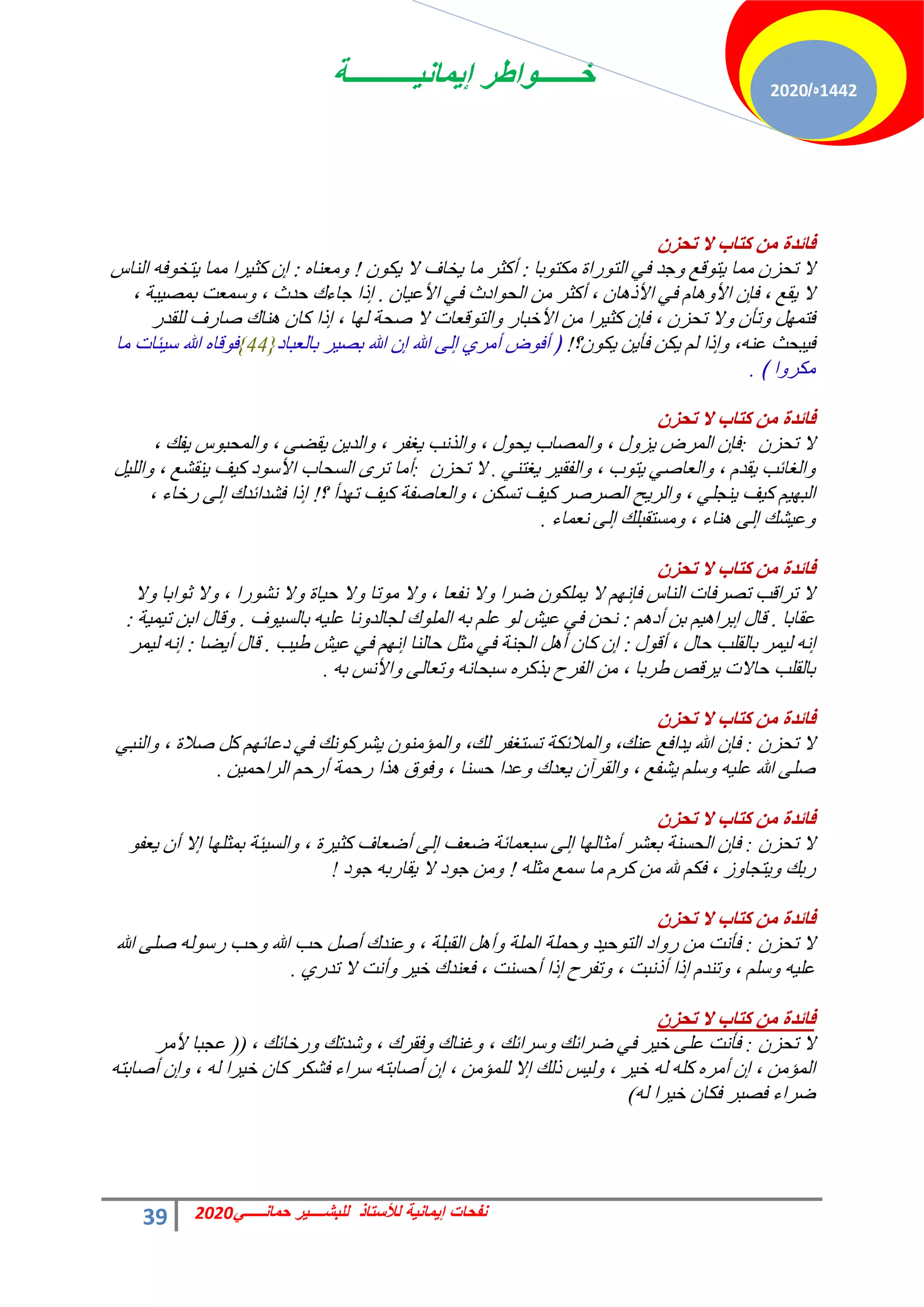 ‫إٌمانٌــــــــــة‬ ‫خــــــواطر‬
39 ً‫حمانـــــ‬ ‫للبشــــٌر‬ ‫لألستاذ‬ ‫إٌمانٌة‬ ‫نفحات‬
2020
1442
‫ه‬
/
2020
‫فائضج‬
ْ‫ذذؼ‬ ‫ال‬ ‫وراب‬ ِٓ
‫رخ‬ٞ‫ٌٓظ‬ ‫سحس‬ٞ‫حُظ‬ ٢‫ك‬ ‫ؿذ‬ٝ ‫هغ‬ٞ‫ظ‬٣ ‫ٓٔخ‬ ٕ‫طلض‬ ‫ال‬
:
ٌٕٞ٣ ‫ال‬ ‫خخف‬٣ ‫ٓخ‬ ‫أًؼش‬
!
ٙ‫ٓؼ٘خ‬ٝ
:
‫حُ٘خط‬ ٚ‫ك‬ٞ‫ظخ‬٣ ‫ٓٔخ‬ ‫شح‬٤‫ًؼ‬ ٕ‫ا‬
ٕ‫خ‬٤‫حألػ‬ ٢‫ك‬ ‫حدع‬ٞ‫حُل‬ ٖٓ ‫أًؼش‬ ، ٕ‫خ‬ٛ‫حألر‬ ٢‫ك‬ ّ‫خ‬ٛٝ‫حأل‬ ٕ‫كب‬ ، ‫وغ‬٣ ‫ال‬
.
، ‫زش‬٤‫رٔق‬ ‫عٔؼض‬ٝ ، ‫كذع‬ ‫ؿخءى‬ ‫ارح‬
‫ُِوذس‬ ‫فخسف‬ ‫٘خى‬ٛ ٕ‫ًخ‬ ‫ارح‬ ، ‫خ‬ُٜ ‫فلش‬ ‫ال‬ ‫هؼخص‬ٞ‫حُظ‬ٝ ‫حألخزخس‬ ٖٓ ‫شح‬٤‫ًؼ‬ ٕ‫كب‬ ، ٕ‫طلض‬ ‫ال‬ٝ ٕ‫طؤ‬ٝ َٜٔ‫كظ‬
‫ٕ؟‬ٌٞ٣ ٖ٣‫كؤ‬ ٌٖ٣ ُْ ‫ارح‬ٝ ،ٚ٘‫ػ‬ ‫زلغ‬٤‫ك‬
!
‫رخُؼزخد‬ ‫ش‬٤‫رق‬ ‫هللا‬ ٕ‫ا‬ ‫هللا‬ ٠ُ‫ا‬ ١‫أٓش‬ ‫ك‬ٞ‫أك‬ ﴿
{44}
‫ٓخ‬ ‫جخص‬٤‫ع‬ ‫هللا‬ ٙ‫هخ‬ٞ‫ك‬
﴾ ‫ح‬ٝ‫ٌٓش‬
.
‫فائضج‬
ْ‫ذذؼ‬ ‫ال‬ ‫وراب‬ ِٓ
ٕ‫طلض‬ ‫ال‬
:
، ‫لي‬٣ ‫ط‬ٞ‫حُٔلز‬ٝ ، ٠‫ون‬٣ ٖ٣‫حُذ‬ٝ ، ‫ـلش‬٣ ‫حُزٗذ‬ٝ ، ٍٞ‫ل‬٣ ‫حُٔقخد‬ٝ ، ٍٝ‫ض‬٣ ‫حُٔشك‬ ٕ‫كب‬
٢٘‫ـظ‬٣ ‫ش‬٤‫حُلو‬ٝ ، ‫د‬ٞ‫ظ‬٣ ٢‫حُؼخف‬ٝ ، ّ‫وذ‬٣ ‫حُـخثذ‬ٝ
.
ٕ‫طلض‬ ‫ال‬
:
َ٤ُِ‫ح‬ٝ ، ‫٘وؾغ‬٣ ‫ق‬٤ً ‫د‬ٞ‫حألع‬ ‫حُغلخد‬ ٟ‫طش‬ ‫أٓخ‬
‫؟‬ ‫ذأ‬ٜ‫ط‬ ‫ق‬٤ً ‫حُؼخفلش‬ٝ ، ٌٖ‫طغ‬ ‫ق‬٤ً ‫حُقشفش‬ ‫ق‬٣‫حُش‬ٝ ، ٢ِ‫٘ـ‬٣ ‫ق‬٤ً ْ٤ٜ‫حُز‬
!
، ‫سخخء‬ ٠ُ‫ا‬ ‫كؾذحثذى‬ ‫ارح‬
‫ٗؼٔخء‬ ٠ُ‫ا‬ ‫ٓغظوزِي‬ٝ ، ‫٘خء‬ٛ ٠ُ‫ا‬ ‫ؾي‬٤‫ػ‬ٝ
.
‫فائضج‬
ْ‫ذذؼ‬ ‫ال‬ ‫وراب‬ ِٓ
‫ال‬ٝ ‫حرخ‬ٞ‫ػ‬ ‫ال‬ٝ ، ‫سح‬ٞ‫ٗؾ‬ ‫ال‬ٝ ‫خس‬٤‫ك‬ ‫ال‬ٝ ‫طخ‬ٞٓ ‫ال‬ٝ ، ‫ٗلؼخ‬ ‫ال‬ٝ ‫مشح‬ ٌِٕٞٔ٣ ‫ال‬ ْٜٗ‫كب‬ ‫حُ٘خط‬ ‫طقشكخص‬ ‫طشحهذ‬ ‫ال‬
‫ػوخرخ‬
.
ْٛ‫أد‬ ٖ‫ر‬ ْ٤ٛ‫ارشح‬ ٍ‫هخ‬
:
‫ف‬ٞ٤‫رخُغ‬ ٚ٤ِ‫ػ‬ ‫ٗخ‬ٝ‫ُـخُذ‬ ‫ى‬ُِٞٔ‫ح‬ ٚ‫ر‬ ِْ‫ػ‬ ُٞ ‫ؼ‬٤‫ػ‬ ٢‫ك‬ ٖ‫ٗل‬
.
‫ش‬٤ٔ٤‫ط‬ ٖ‫حر‬ ٍ‫هخ‬ٝ
:
ٍٞ‫أه‬ ، ٍ‫كخ‬ ‫رخُوِذ‬ ‫ٔش‬٤ُ ٚٗ‫ا‬
:
‫ذ‬٤‫ه‬ ‫ؼ‬٤‫ػ‬ ٢‫ك‬ ْٜٗ‫ا‬ ‫كخُ٘خ‬ َ‫ٓؼ‬ ٢‫ك‬ ‫حُـ٘ش‬ َٛ‫أ‬ ٕ‫ًخ‬ ٕ‫ا‬
.
‫نخ‬٣‫أ‬ ٍ‫هخ‬
:
‫ٔش‬٤ُ ٚٗ‫ا‬
ٚ‫ر‬ ‫حألٗظ‬ٝ ٠ُ‫طؼخ‬ٝ ٚٗ‫عزلخ‬ ٙ‫رزًش‬ ‫حُلشف‬ ٖٓ ، ‫هشرخ‬ ‫شهـ‬٣ ‫كخالص‬ ‫رخُوِذ‬
.
‫فائضج‬
ْ‫ذذؼ‬ ‫ال‬ ‫وراب‬ ِٓ
ٕ‫طلض‬ ‫ال‬
:
٢‫حُ٘ز‬ٝ ، ‫فالس‬ ًَ ْٜ‫دػخث‬ ٢‫ك‬ ‫ٗي‬ًٞ‫ؾش‬٣ ٕٞ٘ٓ‫حُٔئ‬ٝ ،‫ُي‬ ‫طغظـلش‬ ‫حُٔالثٌش‬ٝ ،‫ػ٘ي‬ ‫ذحكغ‬٣ ‫هللا‬ ٕ‫كب‬
ٖ٤ٔ‫حُشحك‬ ْ‫أسك‬ ‫سكٔش‬ ‫زح‬ٛ ‫م‬ٞ‫ك‬ٝ ، ‫كغ٘خ‬ ‫ػذح‬ٝ ‫ؼذى‬٣ ٕ‫حُوشآ‬ٝ ، ‫ؾلغ‬٣ ِْ‫ع‬ٝ ٚ٤ِ‫ػ‬ ‫هللا‬ ٠ِ‫ف‬
.
‫فائضج‬
ْ‫ذذؼ‬ ‫ال‬ ‫وراب‬ ِٓ
ٕ‫طلض‬ ‫ال‬
:
ٞ‫ؼل‬٣ ٕ‫أ‬ ‫اال‬ ‫خ‬ِٜ‫رٔؼ‬ ‫جش‬٤‫حُغ‬ٝ ، ‫شس‬٤‫ًؼ‬ ‫أمؼخف‬ ٠ُ‫ا‬ ‫مؼق‬ ‫عزؼٔخثش‬ ٠ُ‫ا‬ ‫خ‬ُٜ‫أٓؼخ‬ ‫رؼؾش‬ ‫حُلغ٘ش‬ ٕ‫كب‬
ِٚ‫ٓؼ‬ ‫عٔغ‬ ‫ٓخ‬ ّ‫ًش‬ ٖٓ ‫هلل‬ ٌْ‫ك‬ ، ‫ص‬ٝ‫ظـخ‬٣ٝ ‫سري‬
!
‫د‬ٞ‫ؿ‬ ٚ‫وخسر‬٣ ‫ال‬ ‫د‬ٞ‫ؿ‬ ٖٓٝ
!
‫فائضج‬
ْ‫ذذؼ‬ ‫ال‬ ‫وراب‬ ِٓ
ٕ‫طلض‬ ‫ال‬
:
‫هللا‬ ٠ِ‫ف‬ ُٚٞ‫سع‬ ‫كذ‬ٝ ‫هللا‬ ‫كذ‬ َ‫أف‬ ‫ػ٘ذى‬ٝ ، ‫حُوزِش‬ َٛ‫أ‬ٝ ‫حُِٔش‬ ‫كِٔش‬ٝ ‫ذ‬٤‫ك‬ٞ‫حُظ‬ ‫حد‬ٝ‫س‬ ٖٓ ‫كؤٗض‬
١‫طذس‬ ‫ال‬ ‫أٗض‬ٝ ‫ش‬٤‫خ‬ ‫كؼ٘ذى‬ ، ‫أكغ٘ض‬ ‫ارح‬ ‫طلشف‬ٝ ، ‫أرٗزض‬ ‫ارح‬ ّ‫ط٘ذ‬ٝ ، ِْ‫ع‬ٝ ٚ٤ِ‫ػ‬
.
‫فائضج‬
ْ‫ذذؼ‬ ‫ال‬ ‫وراب‬ ِٓ
ٕ‫طلض‬ ‫ال‬
:
، ‫سخخثي‬ٝ ‫ؽذطي‬ٝ ، ‫كوشى‬ٝ ‫ؿ٘خى‬ٝ ، ‫عشحثي‬ٝ ‫مشحثي‬ ٢‫ك‬ ‫ش‬٤‫خ‬ ٠ِ‫ػ‬ ‫كؤٗض‬
(
(
‫ألٓش‬ ‫ػـزخ‬
ٚ‫أفخرظ‬ ٕ‫ا‬ٝ ، ُٚ ‫شح‬٤‫خ‬ ٕ‫ًخ‬ ‫كؾٌش‬ ‫عشحء‬ ٚ‫أفخرظ‬ ٕ‫ا‬ ، ٖٓ‫ُِٔئ‬ ‫اال‬ ‫رُي‬ ‫ظ‬٤ُٝ ، ‫ش‬٤‫خ‬ ُٚ ًِٚ ٙ‫أٓش‬ ٕ‫ا‬ ، ٖٓ‫حُٔئ‬
ُٚ ‫شح‬٤‫خ‬ ٕ‫كٌخ‬ ‫كقزش‬ ‫مشحء‬
)
 