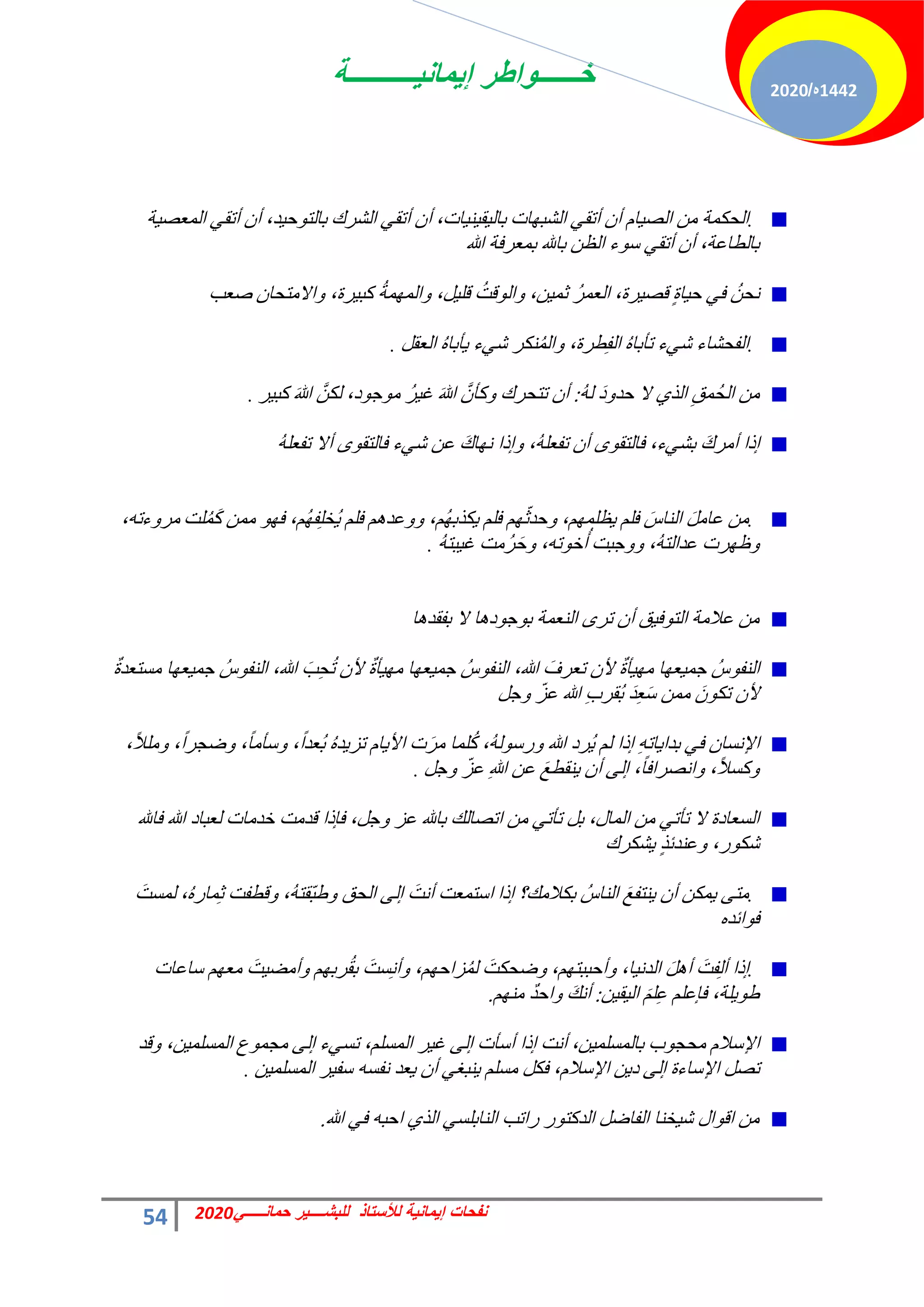 ‫إٌمانٌــــــــــة‬ ‫خــــــواطر‬
54 ً‫حمانـــــ‬ ‫للبشــــٌر‬ ‫لألستاذ‬ ‫إٌمانٌة‬ ‫نفحات‬
2020
1442
‫ه‬
/
2020
.
‫خص‬ٜ‫حُؾز‬ ٢‫أطو‬ ٕ‫أ‬ ّ‫خ‬٤‫حُق‬ ٖٓ ‫حُلٌٔش‬
،‫خص‬٤٘٤‫و‬٤ُ‫رخ‬
‫حُؾشى‬ ٢‫أطو‬ ٕ‫أ‬
،‫ذ‬٤‫ك‬ٞ‫رخُظ‬
‫ش‬٤‫حُٔؼق‬ ٢‫أطو‬ ٕ‫أ‬
،‫رخُطخػش‬
‫هللا‬ ‫رٔؼشكش‬ ‫رخهلل‬ ٖ‫حُظ‬ ‫ء‬ٞ‫ع‬ ٢‫أطو‬ ٕ‫أ‬
ٍ‫س‬‫خ‬٤‫ك‬ ٢‫ك‬ ُٖ‫ٗل‬
،‫شس‬٤‫هق‬
ُ‫ش‬ٔ‫حُؼ‬
،ٖ٤ٔ‫ػ‬
ُ‫هض‬ُٞ‫ح‬ٝ
،َ٤ِ‫ه‬
ُ‫ش‬ُٜٔٔ‫ح‬ٝ
،‫شس‬٤‫ًز‬
ٕ‫حالٓظلخ‬ٝ
‫فؼذ‬
.
ُٙ‫طؤرخ‬ ‫ء‬٢‫ؽ‬ ‫حُللؾخء‬
،‫طشس‬ِ‫ل‬ُ‫ح‬
َ‫حُؼو‬ ُٙ‫ؤرخ‬٣ ‫ء‬٢‫ؽ‬ ‫ٌ٘ش‬ُُٔ‫ح‬ٝ
.
َ‫د‬ٝ‫كذ‬ ‫ال‬ ١‫حُز‬ ِ‫ُٔن‬‫ل‬ُ‫ح‬ ٖٓ
ُُٚ
:
‫ش‬٤‫ًز‬ َ‫هللا‬ ٌَُّٖ ،‫د‬ٞ‫ؿ‬ٞٓ ُ‫ش‬٤‫ؿ‬ َ‫هللا‬ َّٕ‫ًؤ‬ٝ ‫طظلشى‬ ٕ‫أ‬
.
َ‫ى‬‫أٓش‬ ‫ارح‬
،‫ء‬٢‫رؾ‬
ٕ‫أ‬ ٟٞ‫كخُظو‬
،ُِٚ‫طلؼ‬
ُِٚ‫طلؼ‬ ‫أال‬ ٟٞ‫كخُظو‬ ‫ء‬٢‫ؽ‬ ٖ‫ػ‬ َ‫ى‬‫خ‬ٜٗ ‫ارح‬ٝ
.
ِْ‫ك‬ َ‫حُ٘خط‬ ََٓ‫ػخ‬ ٖٓ
،ِْٜٔ‫ظ‬٣
ِْ‫ك‬ ّْٜ‫ػ‬‫كذ‬ٝ
،ُْٜ‫ٌزر‬٣
‫ِض‬ًَُٔ ٖٔٓ ٜٞ‫ك‬ ،ُْٜ‫ل‬ِِ‫ُخ‬٣ ِْ‫ك‬ ْٛ‫ػذ‬ٝٝ
،ٚ‫ءط‬ٝ‫ٓش‬
‫شص‬ٜ‫ظ‬ٝ
،ُٚ‫ػذحُظ‬
‫ؿزض‬ٝٝ
،ٚ‫ط‬ٞ‫خ‬ُ‫أ‬
ُٚ‫زظ‬٤‫ؿ‬ ‫ُٓض‬‫ش‬َ‫ك‬ٝ
.
‫خ‬ٛ‫رلوذ‬ ‫ال‬ ‫خ‬ٛ‫د‬ٞ‫ؿ‬ٞ‫ر‬ ‫حُ٘ؼٔش‬ ٟ‫طش‬ ٕ‫أ‬ ‫ن‬٤‫ك‬ٞ‫حُظ‬ ‫ػالٓش‬ ٖٓ
ٌ‫س‬‫ٓغظؼذ‬ ‫خ‬ٜ‫ؼ‬٤ٔ‫ؿ‬ ُ‫ط‬ٞ‫حُ٘ل‬ ،‫هللا‬ َ‫ذ‬ِ‫ل‬ُ‫ط‬ ٕ‫أل‬ ٌ‫س‬‫ؤ‬٤ٜٓ ‫خ‬ٜ‫ؼ‬٤ٔ‫ؿ‬ ُ‫ط‬ٞ‫حُ٘ل‬ ،‫هللا‬ َ‫طؼشف‬ ٕ‫أل‬ ٌ‫س‬‫ؤ‬٤ٜٓ ‫خ‬ٜ‫ؼ‬٤ٔ‫ؿ‬ ُ‫ط‬ٞ‫حُ٘ل‬
َ‫ؿ‬ٝ ّ‫ػض‬ ‫هللا‬ ِ‫د‬‫ُوش‬‫ر‬ َ‫ذ‬ِ‫ؼ‬َ‫ع‬ ٖٔٓ ٌَٕٞ‫ط‬ ٕ‫أل‬
،ً‫ال‬ِٓٝ ،ً‫ح‬‫مـش‬ٝ ،ً‫خ‬ٓ‫عؤ‬ٝ ،ً‫ح‬‫ُؼذ‬‫ر‬ ُٙ‫ذ‬٣‫طض‬ ّ‫خ‬٣‫حأل‬ ‫ص‬َ‫ش‬ٓ ‫ِٔخ‬ًُ ،ُُٚٞ‫سع‬ٝ ‫هللا‬ ‫ُشد‬٣ ُْ ‫ارح‬ ِٚ‫خط‬٣‫رذح‬ ٢‫ك‬ ٕ‫حإلٗغخ‬
َ‫ؿ‬ٝ ّ‫ػض‬ ِ‫هللا‬ ٖ‫ػ‬ َ‫غ‬‫٘وط‬٣ ٕ‫أ‬ ٠ُ‫ا‬ ،ً‫خ‬‫حٗقشحك‬ٝ ،ً‫ال‬‫ًغ‬ٝ
.
‫كخهلل‬ ‫هللا‬ ‫ُؼزخد‬ ‫خذٓخص‬ ‫هذٓض‬ ‫كبرح‬ ،َ‫ؿ‬ٝ ‫ػض‬ ‫رخهلل‬ ‫حطقخُي‬ ٖٓ ٢‫طؤط‬ َ‫ر‬ ،ٍ‫حُٔخ‬ ٖٓ ٢‫طؤط‬ ‫ال‬ ‫حُغؼخدس‬
‫ؾٌشى‬٣ ٍ‫ز‬‫ػ٘ذث‬ٝ ،‫س‬ٌٞ‫ؽ‬
.
‫ارح‬ ‫رٌالٓي؟‬ ُ‫حُ٘خط‬ َ‫غ‬‫٘ظل‬٣ ٕ‫أ‬ ٌٖٔ٣ ٠‫ٓظ‬
‫حعظٔؼض‬
‫حُلن‬ ٠ُ‫ا‬ َ‫أٗض‬
،ُٚ‫ّوظ‬‫ز‬‫ه‬ٝ
‫هطلض‬ٝ
،ُٙ‫ٔخس‬ِ‫ػ‬
َ‫ُٔغض‬
ٙ‫حثذ‬ٞ‫ك‬
.
ََٛ‫أ‬ َ‫لض‬ُِ‫أ‬ ‫ارح‬
،‫خ‬٤ٗ‫حُذ‬
،ْٜ‫أكززظ‬ٝ
َ‫ملٌض‬ٝ
،ْٜ‫ضحك‬ُُٔ
‫عخػخص‬ ْٜ‫ٓؼ‬ َ‫ض‬٤‫أٓن‬ٝ ْٜ‫شر‬ُ‫و‬‫ر‬ َ‫غض‬ِٗ‫أ‬ٝ
،‫ِش‬٣ٞ‫ه‬
َِِْ‫ػ‬ ِْ‫كبػ‬
ٖ٤‫و‬٤ُ‫ح‬
:
ْٜ٘ٓ ٌ‫ذ‬‫حك‬ٝ َ‫ي‬ٗ‫أ‬
.
‫د‬ٞ‫ٓلـ‬ ّ‫حإلعال‬
،ٖ٤ِٔ‫رخُٔغ‬
‫ش‬٤‫ؿ‬ ٠ُ‫ا‬ ‫أعؤص‬ ‫ارح‬ ‫أٗض‬
،ِْ‫حُٔغ‬
‫ع‬ٞٔ‫ٓـ‬ ٠ُ‫ا‬ ‫ء‬٢‫طغ‬
،ٖ٤ِٔ‫حُٔغ‬
‫هذ‬ٝ
ٖ٣‫د‬ ٠ُ‫ا‬ ‫حإلعخءس‬ َ‫طق‬
،ّ‫حإلعال‬
ٖ٤ِٔ‫حُٔغ‬ ‫ش‬٤‫عل‬ ٚ‫ٗلغ‬ ‫ؼذ‬٣ ٕ‫أ‬ ٢‫٘زـ‬٣ ِْ‫ٓغ‬ ٌَ‫ك‬
.
‫هللا‬ ٢‫ك‬ ٚ‫حكز‬ ١‫حُز‬ ٢‫حُ٘خرِغ‬ ‫سحطذ‬ ‫س‬ٞ‫حُذًظ‬ َ‫حُلخم‬ ‫خ٘خ‬٤‫ؽ‬ ٍ‫ح‬ٞ‫حه‬ ٖٓ
.
 