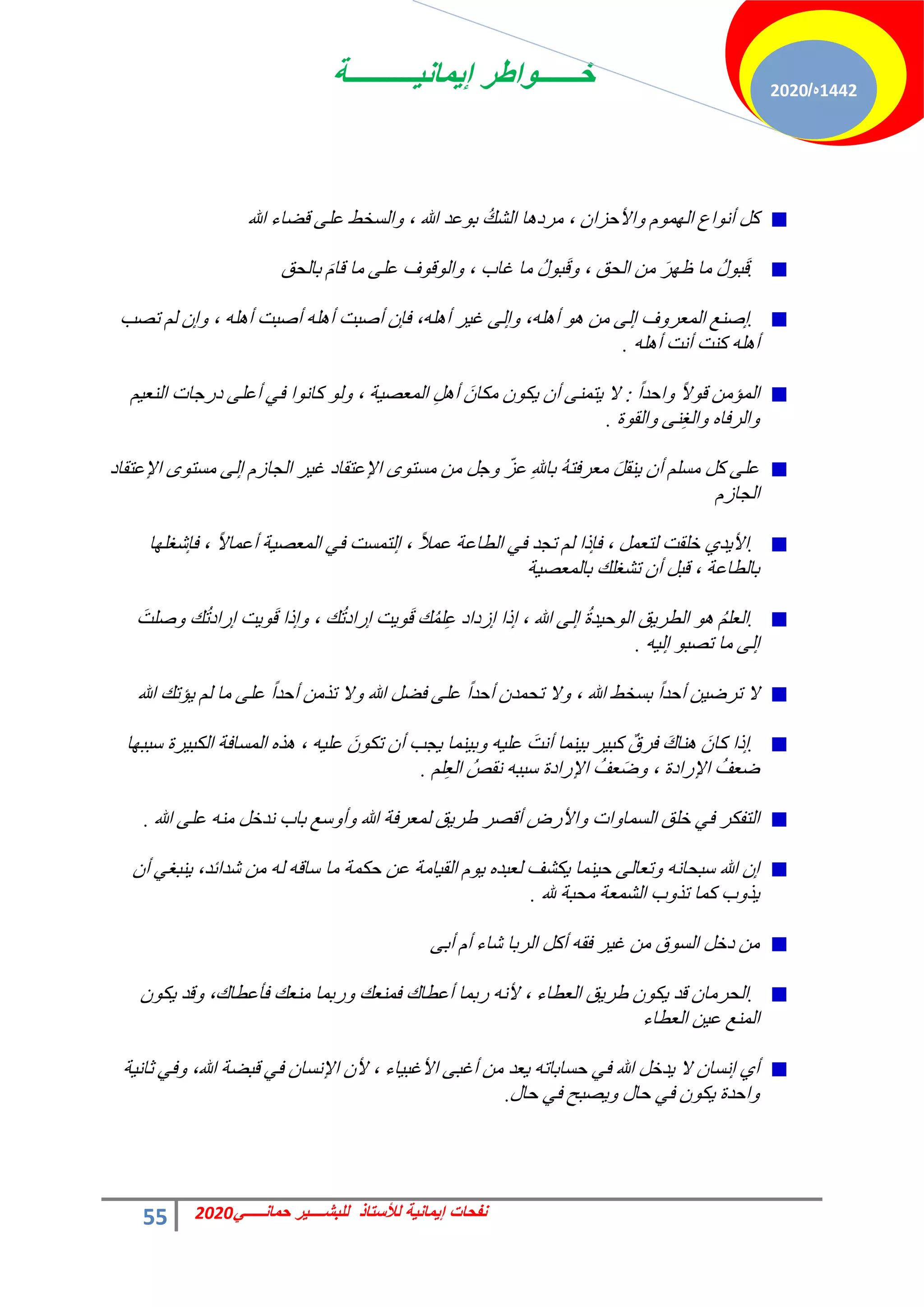 ‫إٌمانٌــــــــــة‬ ‫خــــــواطر‬
55 ً‫حمانـــــ‬ ‫للبشــــٌر‬ ‫لألستاذ‬ ‫إٌمانٌة‬ ‫نفحات‬
2020
1442
‫ه‬
/
2020
‫هللا‬ ‫هنخء‬ ٠ِ‫ػ‬ ‫حُغخو‬ٝ ، ‫هللا‬ ‫ػذ‬ٞ‫ر‬ ُ‫حُؾي‬ ‫خ‬ٛ‫ٓشد‬ ، ٕ‫حألكضح‬ٝ ُّٜٞٔ‫ح‬ ‫حع‬ٞٗ‫أ‬ ًَ
.
‫رخُلن‬ َّ‫هخ‬ ‫ٓخ‬ ٠ِ‫ػ‬ ‫ف‬ٞ‫ه‬ُٞ‫ح‬ٝ ، ‫ؿخد‬ ‫ٓخ‬ ٍُٞ‫ز‬َ‫ه‬ٝ ، ‫حُلن‬ ٖٓ َ‫ش‬ٜ‫ظ‬ ‫ٓخ‬ ٍُٞ‫ز‬َ‫ه‬
.
ٞٛ ٖٓ ٠ُ‫ا‬ ‫ف‬ٝ‫حُٔؼش‬ ‫اف٘غ‬
،ِٚٛ‫أ‬
‫ش‬٤‫ؿ‬ ٠ُ‫ا‬ٝ
،ِٚٛ‫أ‬
‫طقذ‬ ُْ ٕ‫ا‬ٝ ، ِٚٛ‫أ‬ ‫أفزض‬ ِٚٛ‫أ‬ ‫أفزض‬ ٕ‫كب‬
ِٚٛ‫أ‬ ‫أٗض‬ ‫ً٘ض‬ ِٚٛ‫أ‬
.
ً‫ح‬‫حكذ‬ٝ ً‫ال‬ٞ‫ه‬ ٖٓ‫حُٔئ‬
:
ْ٤‫حُ٘ؼ‬ ‫دسؿخص‬ ٠ِ‫أػ‬ ٢‫ك‬ ‫ح‬ٞٗ‫ًخ‬ ُٞٝ ، ‫ش‬٤‫حُٔؼق‬ َِٛ‫أ‬ َٕ‫ٌٓخ‬ ٌٕٞ٣ ٕ‫أ‬ ٠٘ٔ‫ظ‬٣ ‫ال‬
‫س‬ٞ‫حُو‬ٝ ٠ِ٘‫ـ‬ُ‫ح‬ٝ ٙ‫حُشكخ‬ٝ
.
‫حإلػظوخد‬ ٟٞ‫ٓغظ‬ ٠ُ‫ا‬ ّ‫حُـخص‬ ‫ش‬٤‫ؿ‬ ‫حإلػظوخد‬ ٟٞ‫ٓغظ‬ ٖٓ َ‫ؿ‬ٝ ّ‫ػض‬ ِ‫هلل‬‫رخ‬ ُٚ‫ٓؼشكظ‬ ََ‫٘و‬٣ ٕ‫أ‬ ِْ‫ٓغ‬ ًَ ٠ِ‫ػ‬
ّ‫حُـخص‬
.
‫خ‬ِٜ‫كبؽـ‬ ، ً‫ال‬‫أػٔخ‬ ‫ش‬٤‫حُٔؼق‬ ٢‫ك‬ ‫اُظٔغض‬ ، ً‫ال‬ٔ‫ػ‬ ‫حُطخػش‬ ٢‫ك‬ ‫طـذ‬ ُْ ‫كبرح‬ ، َٔ‫ُظؼ‬ ‫خِوض‬ ١‫ذ‬٣‫حأل‬
‫ش‬٤‫رخُٔؼق‬ ‫طؾـِي‬ ٕ‫أ‬ َ‫هز‬ ، ‫رخُطخػش‬
.
َ‫فِض‬ٝ ‫ي‬ُ‫ط‬‫اسحد‬ ‫ض‬٣َٞ‫ه‬ ‫ارح‬ٝ ، ‫ي‬ُ‫ط‬‫اسحد‬ ‫ض‬٣َٞ‫ه‬ ‫ي‬ُِِٔ‫ػ‬ ‫اصدحد‬ ‫ارح‬ ، ‫هللا‬ ٠ُ‫ا‬ ُ‫س‬‫ذ‬٤‫ك‬ُٞ‫ح‬ ‫ن‬٣‫حُطش‬ ٞٛ ُِْ‫حُؼ‬
ٚ٤ُ‫ا‬ ٞ‫طقز‬ ‫ٓخ‬ ٠ُ‫ا‬
.
‫هللا‬ ‫ئطي‬٣ ُْ ‫ٓخ‬ ٠ِ‫ػ‬ ً‫ح‬‫أكذ‬ ٖٓ‫طز‬ ‫ال‬ٝ ‫هللا‬ َ‫كن‬ ٠ِ‫ػ‬ ً‫ح‬‫أكذ‬ ٕ‫طلٔذ‬ ‫ال‬ٝ ، ‫هللا‬ ‫رغخو‬ ً‫ح‬‫أكذ‬ ٖ٤‫طشم‬ ‫ال‬
.
‫خ‬ٜ‫عزز‬ ‫شس‬٤‫حٌُز‬ ‫حُٔغخكش‬ ٙ‫ز‬ٛ ، ٚ٤ِ‫ػ‬ ٌَٕٞ‫ط‬ ٕ‫أ‬ ‫ـذ‬٣ ‫٘ٔخ‬٤‫ر‬ٝ ٚ٤ِ‫ػ‬ َ‫أٗض‬ ‫٘ٔخ‬٤‫ر‬ ‫ش‬٤‫ًز‬ ٌ‫م‬‫كش‬ َ‫ى‬‫٘خ‬ٛ َٕ‫ًخ‬ ‫ارح‬
ِِْ‫ؼ‬ُ‫ح‬ ُ‫ٗوـ‬ ٚ‫عزز‬ ‫حإلسحدس‬ ُ‫ؼق‬َ‫م‬ٝ ، ‫حإلسحدس‬ ُ‫مؼق‬
.
‫هللا‬ ٠ِ‫ػ‬ ٚ٘ٓ َ‫ٗذخ‬ ‫رخد‬ ‫عغ‬ٝ‫أ‬ٝ ‫هللا‬ ‫ُٔؼشكش‬ ‫ن‬٣‫هش‬ ‫أهقش‬ ‫حألسك‬ٝ ‫حص‬ٝ‫حُغٔخ‬ ‫خِن‬ ٢‫ك‬ ‫حُظلٌش‬
.
ٕ‫أ‬ ٢‫٘زـ‬٣ ،‫ؽذحثذ‬ ٖٓ ُٚ ٚ‫عخه‬ ‫ٓخ‬ ‫كٌٔش‬ ٖ‫ػ‬ ‫خٓش‬٤‫حُو‬ ّٞ٣ ٙ‫ُؼزذ‬ ‫ٌؾق‬٣ ‫٘ٔخ‬٤‫ك‬ ٠ُ‫طؼخ‬ٝ ٚٗ‫عزلخ‬ ‫هللا‬ ٕ‫ا‬
‫هلل‬ ‫ٓلزش‬ ‫حُؾٔؼش‬ ‫د‬ٝ‫طز‬ ‫ًٔخ‬ ‫د‬ٝ‫ز‬٣
.
٠‫أر‬ ّ‫أ‬ ‫ؽخء‬ ‫حُشرخ‬ ًَ‫أ‬ ٚ‫كو‬ ‫ش‬٤‫ؿ‬ ٖٓ ‫م‬ٞ‫حُغ‬ َ‫دخ‬ ٖٓ
.
ٌٕٞ٣ ‫هذ‬ٝ ،‫كؤػطخى‬ ‫ٓ٘ؼي‬ ‫سرٔخ‬ٝ ‫كٔ٘ؼي‬ ‫أػطخى‬ ‫سرٔخ‬ ٚٗ‫أل‬ ، ‫حُؼطخء‬ ‫ن‬٣‫هش‬ ٌٕٞ٣ ‫هذ‬ ٕ‫حُلشٓخ‬
‫حُؼطخء‬ ٖ٤‫ػ‬ ‫حُٔ٘غ‬
‫ش‬٤ٗ‫ػخ‬ ٢‫ك‬ٝ ،‫هللا‬ ‫هزنش‬ ٢‫ك‬ ٕ‫حإلٗغخ‬ ٕ‫أل‬ ، ‫خء‬٤‫حألؿز‬ ٠‫أؿز‬ ٖٓ ‫ؼذ‬٣ ٚ‫كغخرخط‬ ٢‫ك‬ ‫هللا‬ َ‫ذخ‬٣ ‫ال‬ ٕ‫اٗغخ‬ ١‫أ‬
ٍ‫كخ‬ ٢‫ك‬ ‫قزق‬٣ٝ ٍ‫كخ‬ ٢‫ك‬ ٌٕٞ٣ ‫حكذس‬ٝ
.
 
