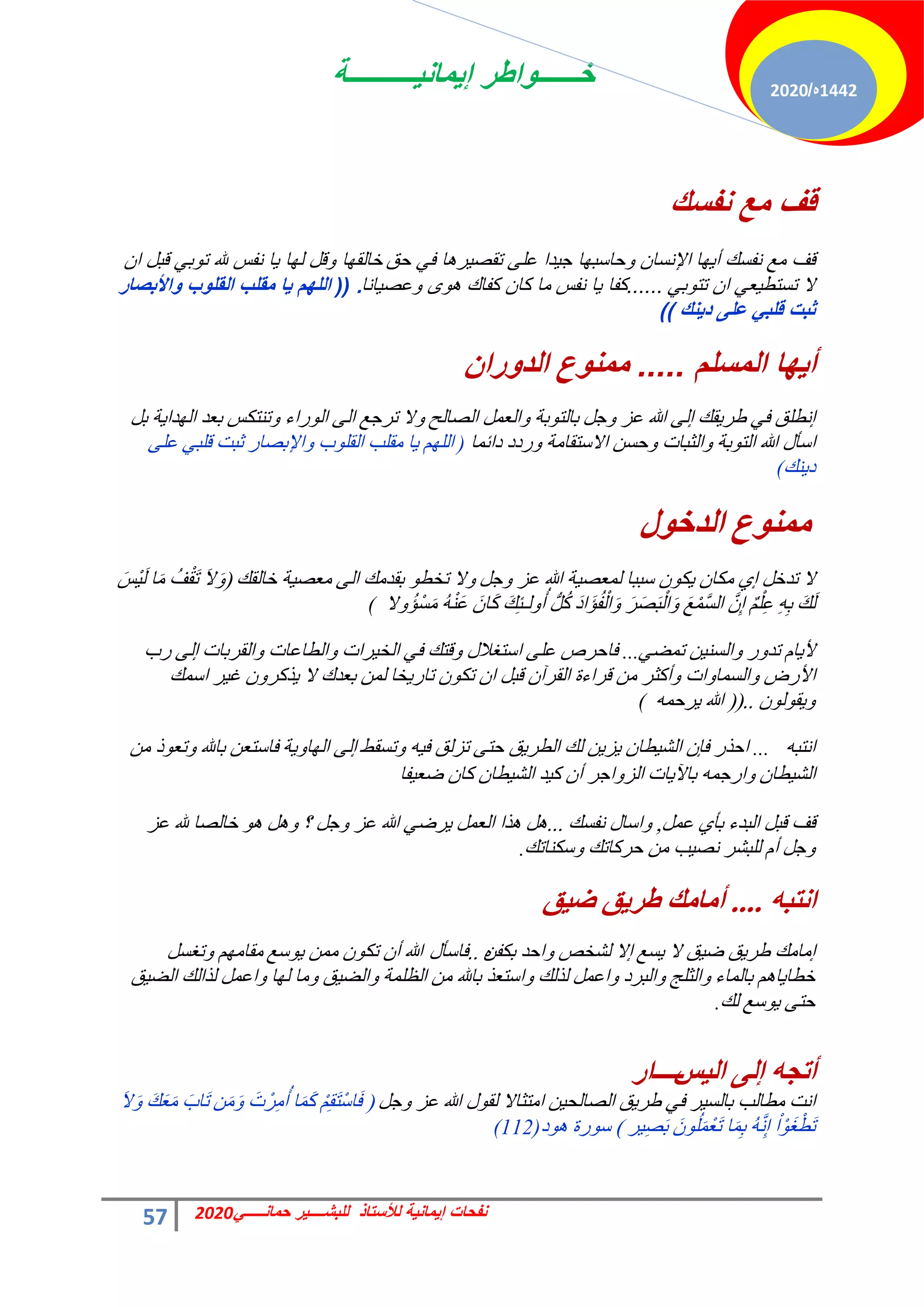 ‫إٌمانٌــــــــــة‬ ‫خــــــواطر‬
57 ً‫حمانـــــ‬ ‫للبشــــٌر‬ ‫لألستاذ‬ ‫إٌمانٌة‬ ‫نفحات‬
2020
1442
‫ه‬
/
2020
‫نفسك‬ ‫مع‬ ‫قف‬
‫أٌها‬ ‫نفسك‬ ‫مع‬ ‫قف‬
‫اإلنسان‬
‫حق‬ ً‫ف‬ ‫تقصٌرها‬ ‫على‬ ‫جٌدا‬ ‫وحاسبها‬
‫خالقها‬
‫ان‬ ‫قبل‬ ً‫توب‬ ‫هلل‬ ‫نفس‬ ‫ٌا‬ ‫لها‬ ‫وقل‬
ً‫تتوب‬ ‫ان‬ ً‫تستطٌع‬ ‫ال‬
......
‫نفس‬ ‫ٌا‬ ‫كفا‬
‫وعصٌانا‬ ‫هوى‬ ‫كفاك‬ ‫كان‬ ‫ما‬
.
((
‫واألبصار‬ ‫القلوب‬ ‫مقلب‬ ‫ٌا‬ ‫اللهم‬
‫دٌنك‬ ‫على‬ ً‫قلب‬ ‫ثبت‬
)
)
‫المسلم‬ ‫أٌها‬
.....
‫الدوران‬ ‫ممنوع‬
َ‫ؿ‬ٝ ‫ػض‬ ‫هللا‬ ٠ُ‫ا‬ ‫وي‬٣‫هش‬ ٢‫ك‬ ‫اٗطِن‬
‫حُقخُق‬ َٔ‫حُؼ‬ٝ ‫رش‬ٞ‫رخُظ‬
َ‫ر‬ ‫ش‬٣‫ذح‬ُٜ‫ح‬ ‫رؼذ‬ ‫ط٘ظٌظ‬ٝ ‫سحء‬ُٞ‫ح‬ ٠ُ‫ح‬ ‫طشؿغ‬ ‫ال‬ٝ
ٍ‫حعؤ‬
‫هللا‬
‫رش‬ٞ‫حُظ‬
‫دحثٔخ‬ ‫سدد‬ٝ ‫حالعظوخٓش‬ ٖ‫كغ‬ٝ ‫حُؼزخص‬ٝ
(
‫د‬ِٞ‫حُو‬ ‫ٓوِذ‬ ‫خ‬٣ ُِْٜ‫ح‬
‫حإلرقخس‬ٝ
٠ِ‫ػ‬ ٢‫هِز‬ ‫ػزض‬
‫٘ي‬٣‫د‬
(
‫ي‬ٛ‫اٌضس‬ ‫ع‬ِّٕٛ
١‫ا‬ َ‫طذخ‬ ‫ال‬
َ‫ؿ‬ٝ ‫ػض‬ ‫هللا‬ ‫ش‬٤‫ُٔؼق‬ ‫عززخ‬ ٌٕٞ٣ ٕ‫ٌٓخ‬
‫خخُوي‬ ‫ش‬٤‫ٓؼق‬ ٠ُ‫ح‬ ‫روذٓي‬ ٞ‫طخط‬ ‫ال‬ٝ
(
َ‫ال‬َٝ
َ‫ْظ‬٤َُ ‫خ‬َٓ ُ‫ق‬ْ‫و‬َ‫ط‬
َ‫د‬‫َح‬‫ئ‬ُ‫ل‬ُْ‫ح‬َٝ َ‫ش‬َ‫ق‬َ‫ز‬ُْ‫ح‬َٝ َ‫غ‬َّْٔ‫غ‬ُ‫ح‬ َِّٕ‫ا‬ ٌِِْْ‫ػ‬ ِِٚ‫ر‬ َ‫ي‬َُ
‫ال‬ُٝ‫ْئ‬‫غ‬َٓ َُْٚ٘‫ػ‬ َٕ‫خ‬ًَ َ‫ي‬ِ‫ج‬‫ُـ‬ُٝ‫أ‬ ‫َُّص‬ًُ
(
‫س‬ٝ‫طذ‬ ّ‫خ‬٣‫أل‬
٢‫طٔن‬ ٖ٤٘‫حُغ‬ٝ
...
‫حُوشرخص‬ٝ ‫حُطخػخص‬ٝ ‫شحص‬٤‫حُخ‬ ٢‫ك‬ ‫هظي‬ٝ ٍ‫حعظـال‬ ٠ِ‫ػ‬ ‫كخكشؿ‬
٠ُ‫ا‬
‫سد‬
‫حألسك‬
‫حص‬ٝ‫حُغٔخ‬ٝ
‫أًؼش‬ٝ
‫خخ‬٣‫طخس‬ ٌٕٞ‫ط‬ ٕ‫ح‬ َ‫هز‬ ٕ‫حُوشآ‬ ‫هشحءس‬ ٖٓ
‫ال‬ ‫رؼذى‬ ُٖٔ
‫حعٔي‬ ‫ش‬٤‫ؿ‬ ٕٝ‫زًش‬٣
ُٕٞٞ‫و‬٣ٝ
..
(
(
ٚٔ‫شك‬٣ ‫هللا‬
(
ٚ‫حٗظز‬
...
‫طغوو‬ٝ ٚ٤‫ك‬ ‫طضُن‬ ٠‫كظ‬ ‫ن‬٣‫حُطش‬ ‫ُي‬ ٖ٣‫ض‬٣ ٕ‫طخ‬٤‫حُؾ‬ ٕ‫كب‬ ‫حكزس‬
٠ُ‫ا‬
‫ش‬٣ٝ‫خ‬ُٜ‫ح‬
‫رخهلل‬ ٖ‫كخعظؼ‬
ٖٓ ‫ر‬ٞ‫طؼ‬ٝ
ٕ‫طخ‬٤‫حُؾ‬
ٚٔ‫حسؿ‬ٝ
‫خص‬٣٥‫رخ‬
‫حؿش‬ٝ‫حُض‬
ٕ‫أ‬
‫لخ‬٤‫مؼ‬ ٕ‫ًخ‬ ٕ‫طخ‬٤‫حُؾ‬ ‫ذ‬٤ً
‫هق‬
َٔ‫ػ‬ ١‫رؤ‬ ‫حُزذء‬ َ‫هز‬
,
‫ٗلغي‬ ٍ‫حعخ‬ٝ
...
ٞٛ َٛٝ ‫؟‬ َ‫ؿ‬ٝ ‫ػض‬ ‫هللا‬ ٢‫شم‬٣ َٔ‫حُؼ‬ ‫زح‬ٛ َٛ
‫ػض‬ ‫هلل‬ ‫خخُقخ‬
َ‫ؿ‬ٝ
ّ‫أ‬
‫عٌ٘خطي‬ٝ ‫كشًخطي‬ ٖٓ ‫ذ‬٤‫ٗق‬ ‫ُِزؾش‬
.
ٗ‫أرث‬
....
‫ك‬١‫ض‬ ‫ك‬٠‫طغ‬ ‫أِاِه‬
‫آخٓي‬
‫غغ‬٣ ‫ال‬ ‫ن‬٤‫م‬ ‫ن‬٣‫هش‬
‫اال‬
ٖ‫رٌل‬ ‫حكذ‬ٝ ‫ُؾخـ‬
ٙ
..
ٍ‫كخعؤ‬
‫هللا‬
ٕ‫أ‬
‫عغ‬ٞ٣ ٖٔٓ ٌٕٞ‫ط‬
َ‫طـغ‬ٝ ْٜٓ‫ٓوخ‬
‫رخُٔخء‬ ْٛ‫خ‬٣‫خطخ‬
‫حُزشد‬ٝ ‫حُؼِؾ‬ٝ
‫حُظِٔش‬ ٖٓ ‫رخهلل‬ ‫حعظؼز‬ٝ ‫ُزُي‬ َٔ‫حػ‬ٝ
‫خ‬ُٜ ‫ٓخ‬ٝ ‫ن‬٤‫حُن‬ٝ
‫ن‬٤‫حُن‬ ‫ُزحُي‬ َٔ‫حػ‬ٝ
‫ُي‬ ‫عغ‬ٞ٣ ٠‫كظ‬
.
ٗ‫أذج‬
ٌٝ‫إ‬
‫ؾ‬١ٌ‫ا‬
‫ـــــ‬
‫اع‬
‫ش‬٤‫رخُغ‬ ‫ٓطخُذ‬ ‫حٗض‬
َ‫ؿ‬ٝ ‫ػض‬ ‫هللا‬ ٍٞ‫ُو‬ ‫حٓظؼخال‬ ٖ٤‫حُقخُل‬ ‫ن‬٣‫هش‬ ٢‫ك‬
(
ََٖٓٝ َ‫ص‬ْ‫ش‬ُِٓ‫أ‬ ‫خ‬ًََٔ ِْْ‫و‬َ‫ظ‬ْ‫ع‬‫خ‬َ‫ك‬
َ‫ال‬َٝ َ‫ي‬َ‫ؼ‬َٓ َ‫َخد‬‫ط‬
‫ش‬٤ِ‫ق‬َ‫ر‬ ََُِْٕٞٔ‫ؼ‬َ‫ط‬ ‫خ‬َِٔ‫ر‬ َُِّٚٗ‫ا‬ ْ‫ح‬َْٞ‫ـ‬ْ‫َط‬‫ط‬
)
‫د‬ٞٛ ‫سس‬ٞ‫ع‬
(112)
 