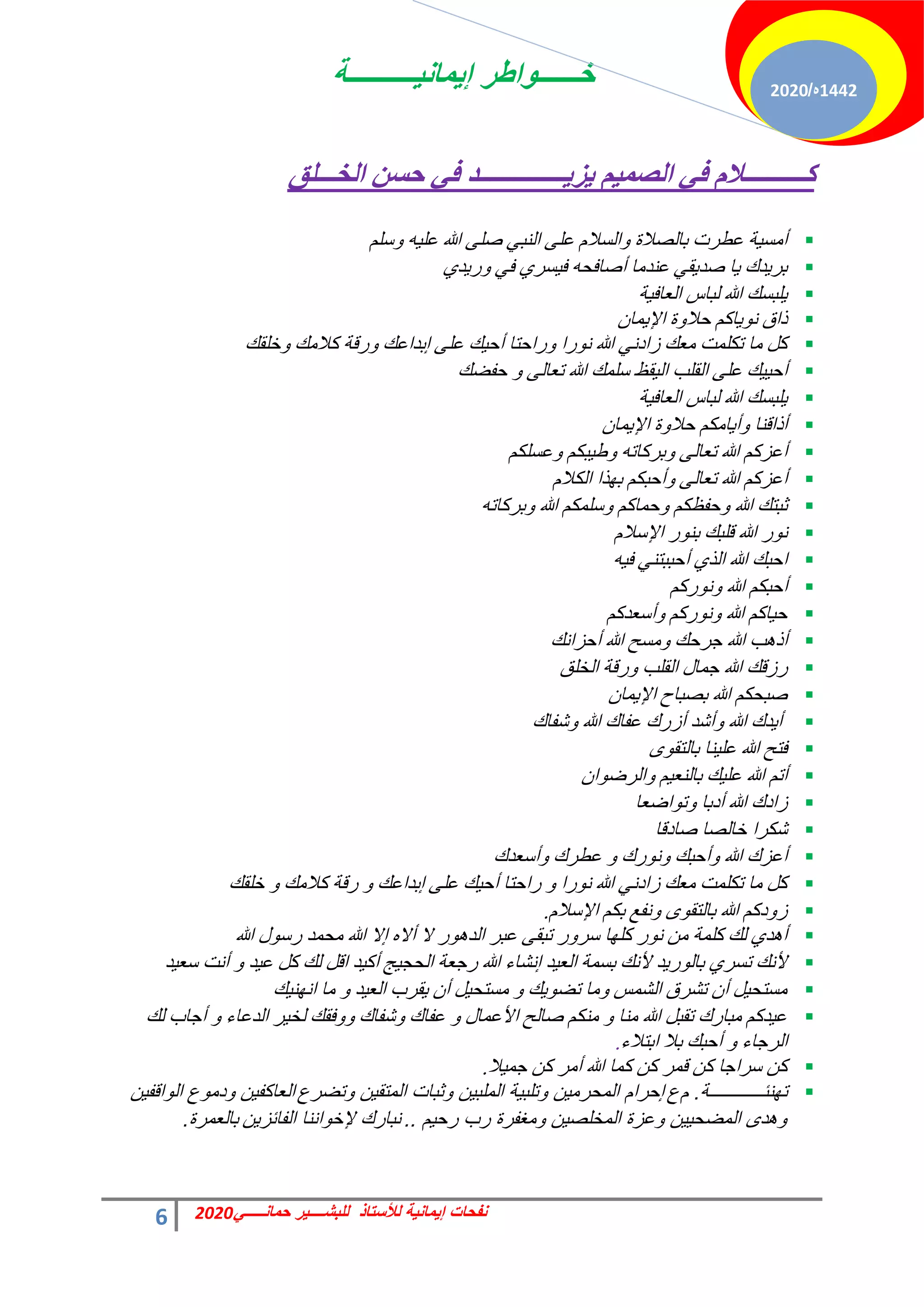 ‫إٌمانٌــــــــــة‬ ‫خــــــواطر‬
6 ً‫حمانـــــ‬ ‫للبشــــٌر‬ ‫لألستاذ‬ ‫إٌمانٌة‬ ‫نفحات‬
2020
1442
‫ه‬
/
2020
‫اٌشـــٍك‬ ٓ‫دـ‬ ٟ‫ف‬ ‫ــــــــــــــض‬٠‫ؼ‬٠ ُ١ّ‫اٌص‬ ٟ‫ف‬ َ‫وــــــــــال‬

ِْ‫ع‬ٝ ٚ٤ِ‫ػ‬ ‫هللا‬ ٠ِ‫ف‬ ٢‫حُ٘ز‬ ٠ِ‫ػ‬ ّ‫حُغال‬ٝ ‫رخُقالس‬ ‫ػطشص‬ ‫ش‬٤‫أٓغ‬

١‫ذ‬٣‫س‬ٝ ٢‫ك‬ ١‫غش‬٤‫ك‬ ٚ‫أفخكل‬ ‫ػ٘ذٓخ‬ ٢‫و‬٣‫فذ‬ ‫خ‬٣ ‫ذى‬٣‫رش‬

‫ش‬٤‫حُؼخك‬ ‫ُزخط‬ ‫هللا‬ ‫ِزغي‬٣

ٕ‫ٔخ‬٣‫حإل‬ ‫س‬ٝ‫كال‬ ًْ‫خ‬٣ٞٗ ‫رحم‬

‫خِوي‬ٝ ‫ًالٓي‬ ‫سهش‬ٝ ‫ارذحػي‬ ٠ِ‫ػ‬ ‫ي‬٤‫أك‬ ‫سحكظخ‬ٝ ‫سح‬ٞٗ ‫هللا‬ ٢ٗ‫صحد‬ ‫ٓؼي‬ ‫طٌِٔض‬ ‫ٓخ‬ ًَ

‫كلني‬ ٝ ٠ُ‫طؼخ‬ ‫هللا‬ ‫عِٔي‬ ‫وع‬٤ُ‫ح‬ ‫حُوِذ‬ ٠ِ‫ػ‬ ‫ي‬٤٤‫أك‬

‫ش‬٤‫حُؼخك‬ ‫ُزخط‬ ‫هللا‬ ‫ِزغي‬٣

ٕ‫ٔخ‬٣‫حإل‬ ‫س‬ٝ‫كال‬ ٌْٓ‫خ‬٣‫أ‬ٝ ‫أرحه٘خ‬

ٌِْ‫ػغ‬ٝ ٌْ‫ز‬٤‫ه‬ٝ ٚ‫رشًخط‬ٝ ٠ُ‫طؼخ‬ ‫هللا‬ ًْ‫أػض‬

ّ‫حٌُال‬ ‫زح‬ٜ‫ر‬ ٌْ‫أكز‬ٝ ٠ُ‫طؼخ‬ ‫هللا‬ ًْ‫أػض‬

ٚ‫رشًخط‬ٝ ‫هللا‬ ٌِْٔ‫ع‬ٝ ًْ‫كٔخ‬ٝ ٌْ‫كلظ‬ٝ ‫هللا‬ ‫ػزظي‬

ّ‫حإلعال‬ ‫س‬ٞ٘‫ر‬ ‫هِزي‬ ‫هللا‬ ‫س‬ٞٗ

ٚ٤‫ك‬ ٢٘‫أكززظ‬ ١‫حُز‬ ‫هللا‬ ‫حكزي‬

ًْ‫س‬ٞٗٝ ‫هللا‬ ٌْ‫أكز‬

ًْ‫أعؼذ‬ٝ ًْ‫س‬ٞٗٝ ‫هللا‬ ًْ‫خ‬٤‫ك‬

‫أكضحٗي‬ ‫هللا‬ ‫ٓغق‬ٝ ‫ؿشكي‬ ‫هللا‬ ‫ذ‬ٛ‫أر‬

‫حُخِن‬ ‫سهش‬ٝ ‫حُوِذ‬ ٍ‫ؿٔخ‬ ‫هللا‬ ‫سصهي‬

ٕ‫ٔخ‬٣‫حإل‬ ‫رقزخف‬ ‫هللا‬ ٌْ‫فزل‬

‫ؽلخى‬ٝ ‫هللا‬ ‫ػلخى‬ ‫أصسى‬ ‫أؽذ‬ٝ ‫هللا‬ ‫ذى‬٣‫أ‬

ٟٞ‫رخُظو‬ ‫٘خ‬٤ِ‫ػ‬ ‫هللا‬ ‫كظق‬

ٕ‫ح‬ٞ‫حُشم‬ٝ ْ٤‫رخُ٘ؼ‬ ‫ي‬٤ِ‫ػ‬ ‫هللا‬ ْ‫أط‬

‫حمؼخ‬ٞ‫ط‬ٝ ‫أدرخ‬ ‫هللا‬ ‫صحدى‬

‫فخدهخ‬ ‫خخُقخ‬ ‫ؽٌشح‬

‫أعؼذى‬ٝ ‫ػطشى‬ ٝ ‫سى‬ٞٗٝ ‫أكزي‬ٝ ‫هللا‬ ‫أػضى‬

‫خِوي‬ ٝ ‫ًالٓي‬ ‫سهش‬ ٝ ‫ارذحػي‬ ٠ِ‫ػ‬ ‫ي‬٤‫أك‬ ‫سحكظخ‬ ٝ ‫سح‬ٞٗ ‫هللا‬ ٢ٗ‫صحد‬ ‫ٓؼي‬ ‫طٌِٔض‬ ‫ٓخ‬ ًَ

ّ‫حإلعال‬ ٌْ‫ر‬ ‫ٗلغ‬ٝ ٟٞ‫رخُظو‬ ‫هللا‬ ًْ‫د‬ٝ‫ص‬
.

‫هللا‬ ٍٞ‫سع‬ ‫ٓلٔذ‬ ‫هللا‬ ‫اال‬ ٙ‫أال‬ ‫ال‬ ‫س‬ٞٛ‫حُذ‬ ‫ػزش‬ ٠‫طزو‬ ‫س‬ٝ‫عش‬ ‫خ‬ًِٜ ‫س‬ٞٗ ٖٓ ‫ًِٔش‬ ‫ُي‬ ١‫ذ‬ٛ‫أ‬

‫ذ‬٤‫عؼ‬ ‫أٗض‬ ٝ ‫ذ‬٤‫ػ‬ ًَ ‫ُي‬ َ‫حه‬ ‫ذ‬٤ً‫أ‬ ‫ؾ‬٤‫حُلـ‬ ‫سؿؼش‬ ‫هللا‬ ‫اٗؾخء‬ ‫ذ‬٤‫حُؼ‬ ‫رغٔش‬ ‫ألٗي‬ ‫ذ‬٣‫س‬ُٞ‫رخ‬ ١‫طغش‬ ‫ألٗي‬

‫ي‬٤ٜ٘ٗ‫ح‬ ‫ٓخ‬ ٝ ‫ذ‬٤‫حُؼ‬ ‫وشد‬٣ ٕ‫أ‬ َ٤‫ٓغظل‬ ٝ ‫ي‬٣ٞ‫طن‬ ‫ٓخ‬ٝ ‫حُؾٔظ‬ ‫طؾشم‬ ٕ‫أ‬ َ٤‫ٓغظل‬

‫ُي‬ ‫أؿخد‬ ٝ ‫حُذػخء‬ ‫ش‬٤‫ُخ‬ ‫كوي‬ٝٝ ‫ؽلخى‬ٝ ‫ػلخى‬ ٝ ٍ‫حألػٔخ‬ ‫فخُق‬ ٌْ٘ٓ ٝ ‫ٓ٘خ‬ ‫هللا‬ َ‫طوز‬ ‫ٓزخسى‬ ًْ‫ذ‬٤‫ػ‬
‫حرظالء‬ ‫رال‬ ‫أكزي‬ ٝ ‫حُشؿخء‬
.

‫ال‬٤ٔ‫ؿ‬ ًٖ ‫أٓش‬ ‫هللا‬ ‫ًٔخ‬ ًٖ ‫هٔش‬ ًٖ ‫عشحؿخ‬ ًٖ
.

‫تهنبــــــــــــة‬
.
‫م‬
‫ع‬
‫إحرام‬
‫وتضرع‬ ‫المتقٌن‬ ‫وثبات‬ ‫الملبٌن‬ ‫وتلبٌة‬ ‫المحرمٌن‬
‫العاكفٌن‬
‫الواقفٌن‬ ‫ودموع‬
‫رحٌم‬ ‫رب‬ ‫ومغفرة‬ ‫المخلصٌن‬ ‫وعزة‬ ‫المضحٌٌن‬ ‫وهدى‬
..
‫الفابزٌن‬ ‫إلخواننا‬ ‫نبارك‬
‫بالعمرة‬
.
 