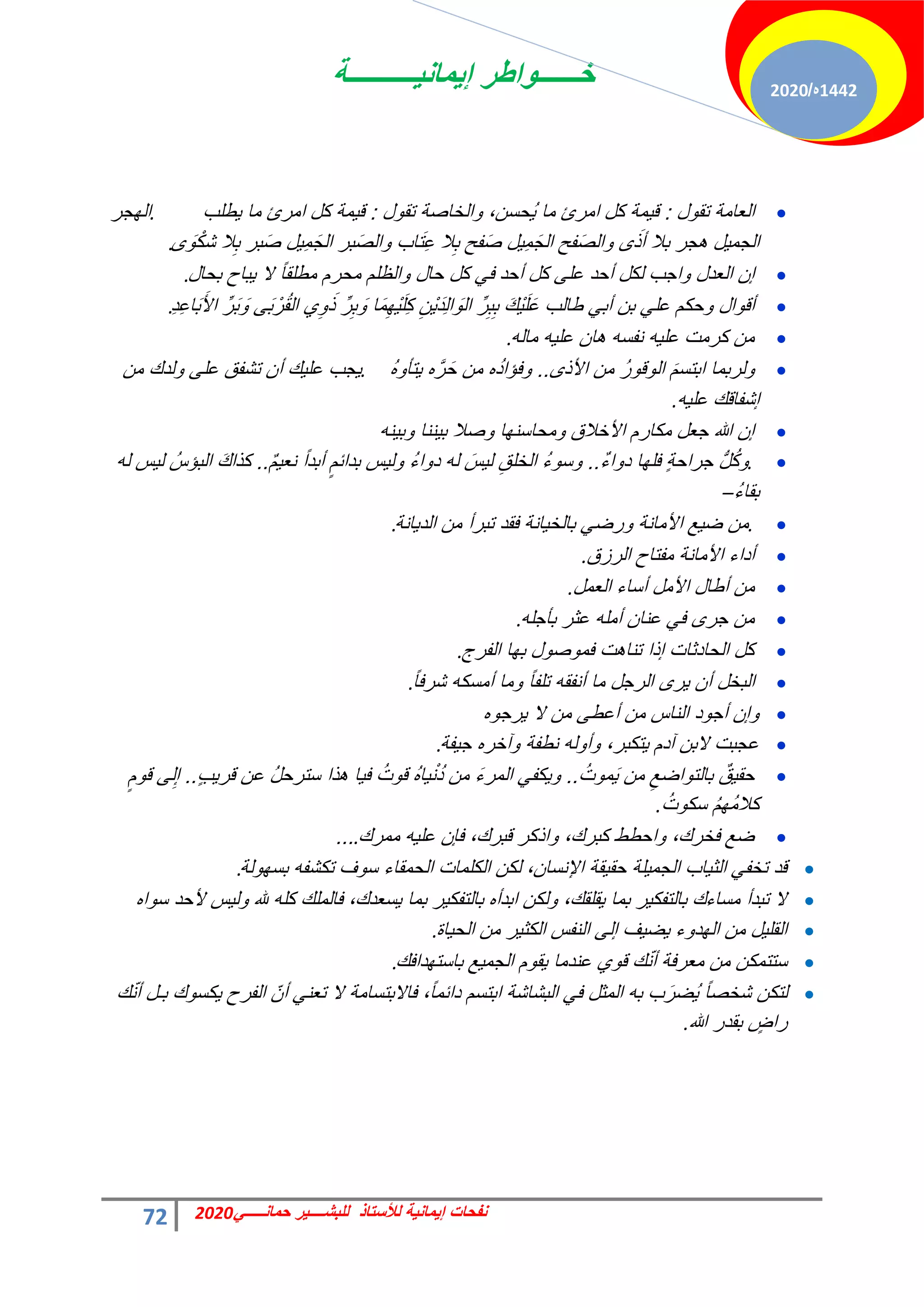 ‫إٌمانٌــــــــــة‬ ‫خــــــواطر‬
72 ً‫حمانـــــ‬ ‫للبشــــٌر‬ ‫لألستاذ‬ ‫إٌمانٌة‬ ‫نفحات‬
2020
1442
‫ه‬
/
2020

‫تقول‬ ‫العامة‬
:
‫تقول‬ ‫والخاصة‬ ،‫ُحسن‬ٌ ‫ما‬ ‫امرئ‬ ‫كل‬ ‫قٌمة‬
:
‫ٌطلب‬ ‫ما‬ ‫امرئ‬ ‫كل‬ ‫قٌمة‬
.
‫الهجر‬
‫ى‬ َ‫و‬ْ‫شك‬ ‫ال‬ِ‫ب‬ ‫بر‬َ‫ص‬ ‫ٌِل‬‫م‬َ‫الج‬ ‫بر‬َ‫ص‬‫وال‬ ‫اب‬َ‫ت‬ِ‫ع‬ ‫ال‬ِ‫ب‬ ‫فح‬َ‫ص‬ ‫ٌِل‬‫م‬َ‫الج‬ ‫فح‬َ‫ص‬‫وال‬ ‫ى‬ َ‫أذ‬ ‫بال‬ ‫هجر‬ ‫الجمٌل‬
.

‫أحد‬ ‫كل‬ ‫على‬ ‫أحد‬ ‫لكل‬ ‫واجب‬ ‫العدل‬ ‫إن‬
‫بحال‬ ‫ٌباح‬ ‫ال‬ ً‫ا‬‫مطلق‬ ‫محرم‬ ‫والظلم‬ ‫حال‬ ‫كل‬ ً‫ف‬
.

ِ‫د‬ِ‫ع‬‫ا‬َ‫ب‬َ‫األ‬ ِّ‫ر‬َ‫ب‬ َ‫و‬ ‫ى‬َ‫ب‬ ْ‫ر‬ُ‫ق‬‫ال‬ ‫ي‬ِ‫و‬ َ‫ذ‬ ِّ‫ر‬ِ‫ب‬ َ‫و‬ ‫ا‬َ‫م‬ِ‫ْه‬ٌَ‫ل‬ِ‫ك‬ ِ‫ْن‬ٌَ‫د‬ِ‫ل‬‫ا‬ َ‫الو‬ ِّ‫ر‬ِ‫ب‬ِ‫ب‬ َ‫ك‬ٌَْ‫ل‬َ‫ع‬ ‫طالب‬ ً‫أب‬ ‫بن‬ ً‫عل‬ ‫وحكم‬ ‫أقوال‬
.

‫ماله‬ ‫علٌه‬ ‫هان‬ ‫نفسه‬ ‫علٌه‬ ‫كرمت‬ ‫من‬
.

‫األذى‬ ‫من‬ ُ‫ر‬‫الوقو‬ َ‫م‬‫ابتس‬ ‫ولربما‬
..
ُ‫ه‬‫ٌتؤو‬ ‫ه‬َّ‫ر‬َ‫ح‬ ‫من‬ ‫ه‬ُ‫د‬‫وفإا‬
.
‫من‬ ‫ولدك‬ ‫على‬ ‫تشفق‬ ‫أن‬ ‫علٌك‬ ‫ٌجب‬
‫علٌه‬ ‫إشفاقك‬
.

‫وبٌنه‬ ‫بٌننا‬ ‫وصال‬ ‫ومحاسنها‬ ‫األخالق‬ ‫مكارم‬ ‫جعل‬ ‫هللا‬ ‫إن‬

.
ٌ‫ء‬‫دوا‬ ‫فلها‬ ٍ‫ة‬‫جراح‬ ُّ‫ل‬ُ‫ك‬‫و‬
..
ٌ‫م‬ٌ‫نع‬ ً‫ا‬‫أبد‬ ٍ‫بدابم‬ ‫ولٌس‬ ُ‫ء‬‫دوا‬ ‫له‬ َ‫لٌس‬ ِ‫الخلق‬ ُ‫ء‬‫وسو‬
..
‫له‬ ‫لٌس‬ ُ‫البإس‬ َ‫ك‬‫كذا‬
ُ‫ء‬‫بقا‬
–

.
‫الدٌانة‬ ‫من‬ ‫تبرأ‬ ‫فقد‬ ‫بالخٌانة‬ ً‫ورض‬ ‫األمانة‬ ‫ضٌع‬ ‫من‬
.

‫الرزق‬ ‫مفتاح‬ ‫األمانة‬ ‫أداء‬
.

‫العمل‬ ‫أساء‬ ‫األمل‬ ‫أطال‬ ‫من‬
.

‫بؤجله‬ ‫عثر‬ ‫أمله‬ ‫عنان‬ ً‫ف‬ ‫جرى‬ ‫من‬
.

‫الفرج‬ ‫بها‬ ‫فموصول‬ ‫تناهت‬ ‫إذا‬ ‫الحادثات‬ ‫كل‬
.

ً‫ا‬‫شرف‬ ‫أمسكه‬ ‫وما‬ ً‫ا‬‫تلف‬ ‫أنفقه‬ ‫ما‬ ‫الرجل‬ ‫ٌرى‬ ‫أن‬ ‫البخل‬
.

‫ٌرجوه‬ ‫ال‬ ‫من‬ ‫أعطى‬ ‫من‬ ‫الناس‬ ‫أجود‬ ‫وإن‬

‫جٌفة‬ ‫وآخره‬ ‫نطفة‬ ‫وأوله‬ ،‫ٌتكبر‬ ‫آدم‬ ‫البن‬ ‫عجبت‬
.

ُ‫موت‬ٌَ ‫من‬ ِ‫بالتواضع‬ ٌ‫حقٌق‬
..
ٍ‫ب‬ٌ‫قر‬ ‫عن‬ ُ‫ل‬‫سترح‬ ‫هذا‬ ‫فٌا‬ ُ‫قوت‬ ُ‫ه‬‫ٌا‬ْ‫ن‬ُ‫د‬ ‫من‬ َ‫ء‬‫المر‬ ً‫وٌكف‬
..
ٍ‫قوم‬ ‫لى‬ِ‫إ‬
ُ‫سكوت‬ ُ‫م‬‫ُه‬‫م‬‫كال‬
.

‫ممرك‬ ‫علٌه‬ ‫فإن‬ ،‫قبرك‬ ‫واذكر‬ ،‫كبرك‬ ‫واحطط‬ ،‫فخرك‬ ‫ضع‬
.
...

‫بسهولة‬ ‫تكشفه‬ ‫سوف‬ ‫الحمقاء‬ ‫الكلمات‬ ‫لكن‬ ،‫اإلنسان‬ ‫حقٌقة‬ ‫الجمٌلة‬ ‫الثٌاب‬ ً‫تخف‬ ‫قد‬
.

‫سواه‬ ‫ألحد‬ ‫ولٌس‬ ‫هلل‬ ‫كله‬ ‫فالملك‬ ،‫ٌسعدك‬ ‫بما‬ ‫بالتفكٌر‬ ‫ابدأه‬ ‫ولكن‬ ،‫ٌقلقك‬ ‫بما‬ ‫بالتفكٌر‬ ‫مساءك‬ ‫تبدأ‬ ‫ال‬

‫الحٌاة‬ ‫من‬ ‫الكثٌر‬ ‫النفس‬ ‫إلى‬ ‫ٌضٌف‬ ‫الهدوء‬ ‫من‬ ‫القلٌل‬
.

‫باستهدافك‬ ‫الجمٌع‬ ‫ٌقوم‬ ‫عندما‬ ‫قوي‬ ‫ك‬ّ‫ن‬‫أ‬ ‫معرفة‬ ‫من‬ ‫ستتمكن‬
.

‫ك‬ّ‫ن‬‫أ‬ ‫بـل‬ ‫ٌكسوك‬ ‫الفرح‬ ّ‫أن‬ ً‫تعن‬ ‫ال‬ ‫فاالبتسامة‬ ،ً‫ا‬‫دابم‬ ‫ابتسم‬ ‫البشاشة‬ ً‫ف‬ ‫المثل‬ ‫به‬ ‫ب‬َ‫ُضر‬ٌ ً‫ا‬‫شخص‬ ‫لتكن‬
‫هللا‬ ‫بقدر‬ ٍ
‫راض‬
.
 