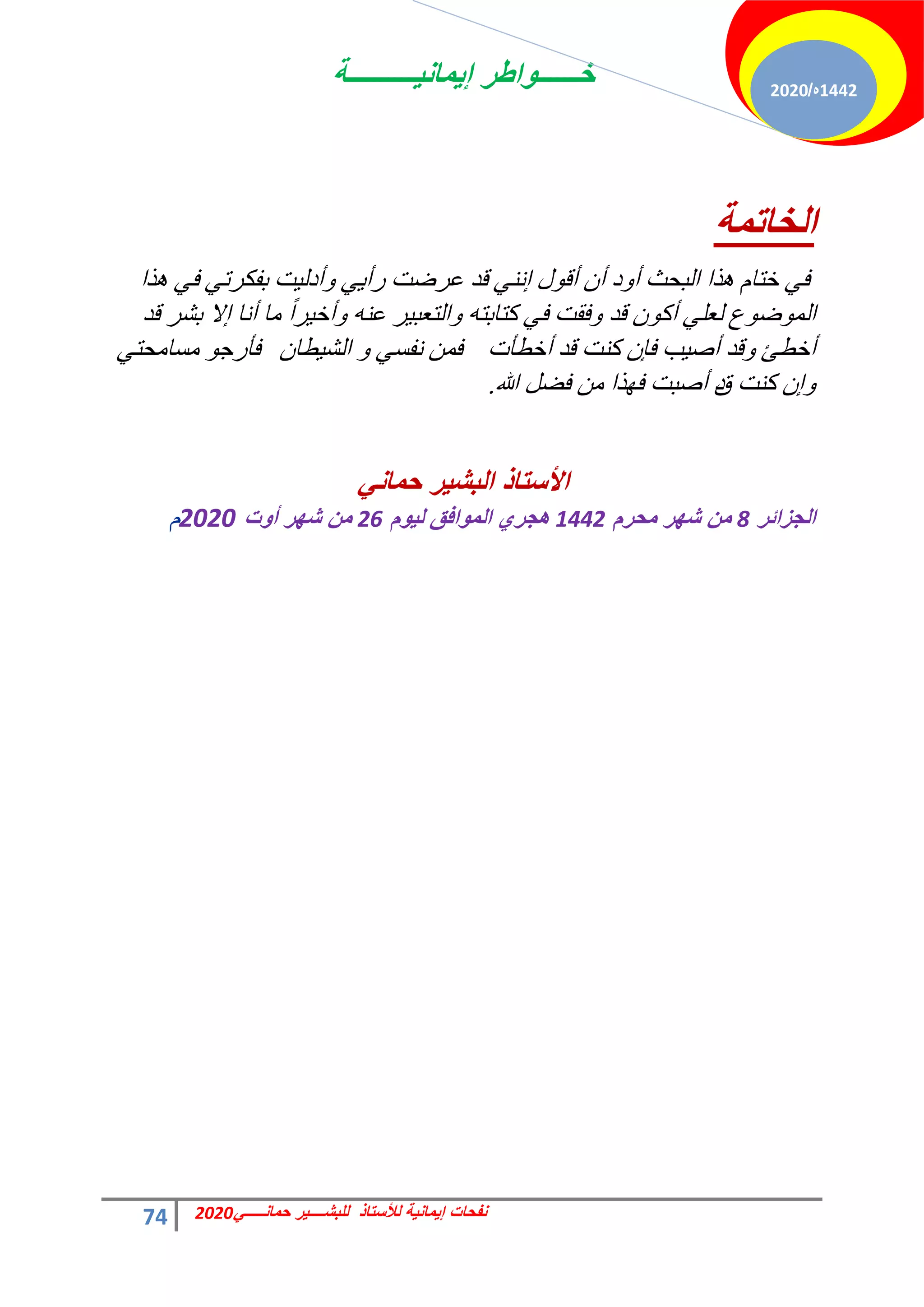 ‫إٌمانٌــــــــــة‬ ‫خــــــواطر‬
74 ً‫حمانـــــ‬ ‫للبشــــٌر‬ ‫لألستاذ‬ ‫إٌمانٌة‬ ‫نفحات‬
2020
1442
‫ه‬
/
2020
‫اٌشاذّح‬
‫زح‬ٛ ٢‫ك‬ ٢‫رلٌشط‬ ‫ض‬٤ُ‫أد‬ٝ ٢٣‫سأ‬ ‫ػشمض‬ ‫هذ‬ ٢٘ٗ‫ا‬ ٍٞ‫أه‬ ٕ‫أ‬ ‫د‬ٝ‫أ‬ ‫حُزلغ‬ ‫زح‬ٛ ّ‫خظخ‬ ٢‫ك‬
‫هذ‬ ‫رؾش‬ ‫اال‬ ‫أٗخ‬ ‫ٓخ‬ ً‫ح‬‫ش‬٤‫أخ‬ٝ ٚ٘‫ػ‬ ‫ش‬٤‫حُظؼز‬ٝ ٚ‫ًظخرظ‬ ٢‫ك‬ ‫كوض‬ٝ ‫هذ‬ ًٕٞ‫أ‬ ٢ِ‫ُؼ‬ ‫ع‬ٞ‫م‬ُٞٔ‫ح‬
‫أخطؤص‬ ‫هذ‬ ‫ً٘ض‬ ٕ‫كب‬ ‫ذ‬٤‫أف‬ ‫هذ‬ٝ ‫أخطت‬
ٕ‫طخ‬٤‫حُؾ‬ ٝ ٢‫ٗلغ‬ ٖٔ‫ك‬
٢‫ٓغخٓلظ‬ ٞ‫كؤسؿ‬
‫ً٘ض‬ ٕ‫ا‬ٝ
‫م‬
‫زح‬ٜ‫ك‬ ‫أفزض‬ ‫د‬
‫هللا‬ َ‫كن‬ ٖٓ
.
ً‫حمان‬ ‫البشٌر‬ ‫األستاذ‬
‫الجزائر‬
8
‫محرم‬ ‫شهر‬ ‫من‬
1442
‫لٌوم‬ ‫الموافق‬ ‫هجري‬
26
‫أوت‬ ‫شهر‬ ‫من‬
2020
‫م‬
 