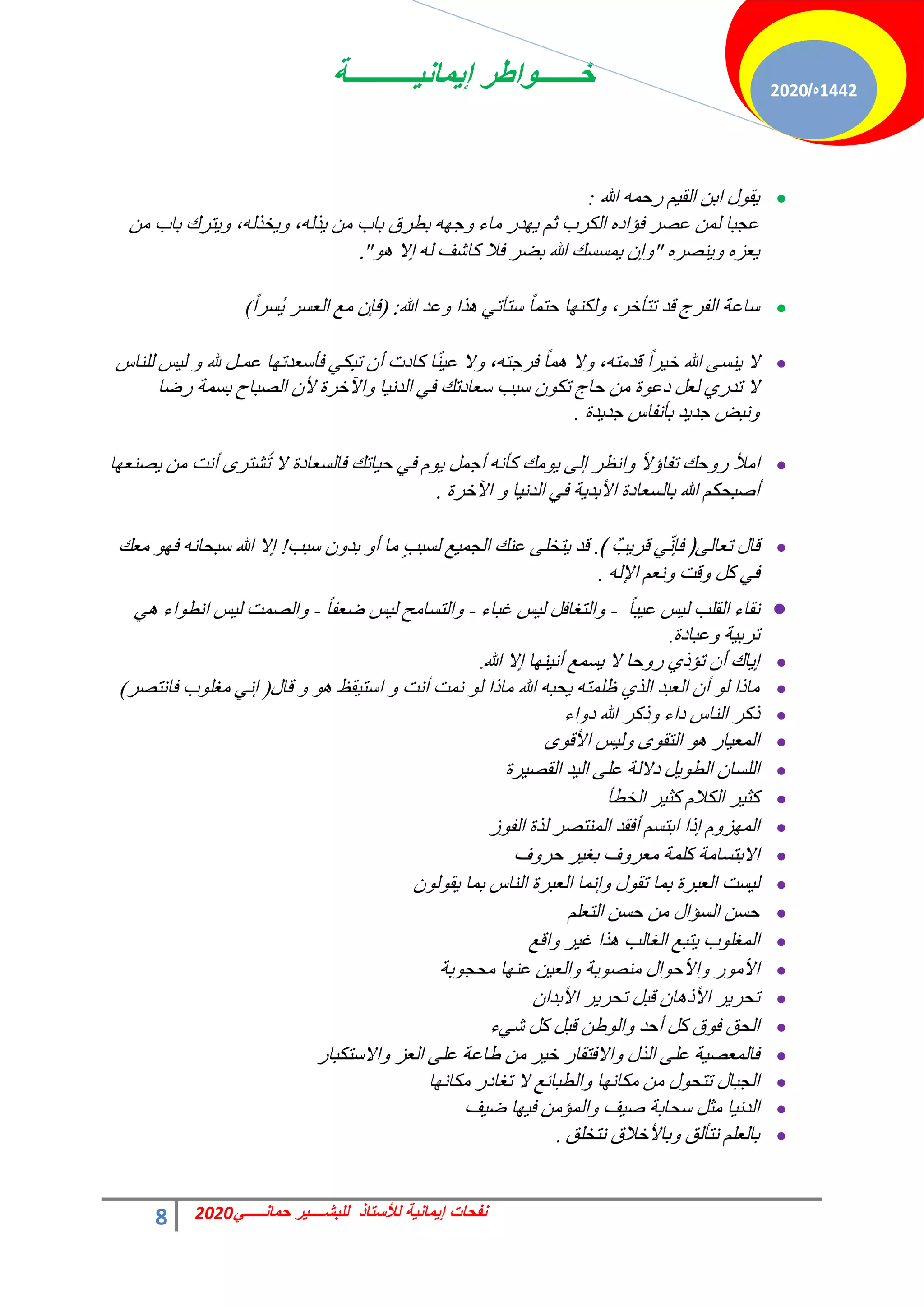 ‫إٌمانٌــــــــــة‬ ‫خــــــواطر‬
8 ً‫حمانـــــ‬ ‫للبشــــٌر‬ ‫لألستاذ‬ ‫إٌمانٌة‬ ‫نفحات‬
2020
1442
‫ه‬
/
2020

‫هللا‬ ٚٔ‫سك‬ ْ٤‫حُو‬ ٖ‫حر‬ ٍٞ‫و‬٣
:
ٖٓ ‫رخد‬ ‫ظشى‬٣ٝ ،ُٚ‫خز‬٣ٝ ،ُٚ‫ز‬٣ ٖٓ ‫رخد‬ ‫رطشم‬ ٜٚ‫ؿ‬ٝ ‫ٓخء‬ ‫ذس‬ٜ٣ ْ‫ػ‬ ‫حٌُشد‬ ٙ‫كئحد‬ ‫ػقش‬ ُٖٔ ‫ػـزخ‬
ٙ‫٘قش‬٣ٝ ٙ‫ؼض‬٣
"
ٞٛ ‫اال‬ ُٚ ‫ًخؽق‬ ‫كال‬ ‫رنش‬ ‫هللا‬ ‫ٔغغي‬٣ ٕ‫ا‬ٝ
"
.

‫هللا‬ ‫ػذ‬ٝ ‫زح‬ٛ ٢‫عظؤط‬ ً‫خ‬ٔ‫كظ‬ ‫خ‬ٌُٜ٘ٝ ،‫طظؤخش‬ ‫هذ‬ ‫حُلشؽ‬ ‫عخػش‬
:
(
ً‫ح‬‫ُغش‬٣ ‫حُؼغش‬ ‫ٓغ‬ ٕ‫كب‬
(

‫ُِ٘خط‬ ‫ظ‬٤ُ ٝ ‫هلل‬ َ‫ػٔـ‬ ‫خ‬ٜ‫كؤعؼذط‬ ٢ٌ‫طز‬ ٕ‫أ‬ ‫ًخدص‬ ‫خ‬ً٘٤‫ػ‬ ‫ال‬ٝ ،ٚ‫كشؿظ‬ ً‫خ‬ٔٛ ‫ال‬ٝ ،ٚ‫هذٓظ‬ ً‫ح‬‫ش‬٤‫خ‬ ‫هللا‬ ٠‫٘غ‬٣ ‫ال‬
‫خشس‬٥‫ح‬ٝ ‫خ‬٤ٗ‫حُذ‬ ٢‫ك‬ ‫عؼخدطي‬ ‫عزذ‬ ٌٕٞ‫ط‬ ‫كخؽ‬ ٖٓ ‫س‬ٞ‫دػ‬ َ‫ُؼ‬ ١‫طذس‬ ‫ال‬
‫سمخ‬ ‫رغٔش‬ ‫حُقزخف‬ ٕ‫أل‬
‫ذس‬٣‫ؿذ‬ ‫رؤٗلخط‬ ‫ذ‬٣‫ؿذ‬ ‫ٗزل‬ٝ
.

‫خ‬ٜ‫ق٘ؼ‬٣ ٖٓ ‫أٗض‬ ٟ‫ؾظش‬ُ‫ط‬ ‫ال‬ ‫كخُغؼخدس‬ ‫خطي‬٤‫ك‬ ٢‫ك‬ ّٞ٣ َٔ‫أؿ‬ ٚٗ‫ًؤ‬ ‫ٓي‬ٞ٣ ٠ُ‫ا‬ ‫حٗظش‬ٝ ً‫ال‬‫طلخإ‬ ‫كي‬ٝ‫س‬ ‫حٓأل‬
‫خشس‬٥‫ح‬ ٝ ‫خ‬٤ٗ‫حُذ‬ ٢‫ك‬ ‫ش‬٣‫حألرذ‬ ‫رخُغؼخدس‬ ‫هللا‬ ٌْ‫أفزل‬
.

﴾ ٌ‫ذ‬٣‫هش‬ ٢ّٗ‫كب‬ ﴿٠ُ‫طؼخ‬ ٍ‫هخ‬
.
‫عزذ‬ ٕٝ‫رذ‬ ٝ‫أ‬ ‫ٓخ‬ ٍ‫ذ‬‫ُغز‬ ‫غ‬٤ٔ‫حُـ‬ ‫ػ٘ي‬ ٠ِ‫ظخ‬٣ ‫هذ‬
!
‫ٓؼي‬ ٜٞ‫ك‬ ٚٗ‫عزلخ‬ ‫هللا‬ ‫اال‬
ُٚ‫حإل‬ ْ‫ٗؼ‬ٝ ‫هض‬ٝ ًَ ٢‫ك‬
.

ً‫خ‬‫ز‬٤‫ػ‬ ‫ظ‬٤ُ ‫حُوِذ‬ ‫ٗوخء‬
-
‫ؿزخء‬ ‫ظ‬٤ُ َ‫حُظـخك‬ٝ
-
ً‫خ‬‫مؼل‬ ‫ظ‬٤ُ ‫حُظغخٓق‬ٝ
-
٢ٛ ‫حء‬ٞ‫حٗط‬ ‫ظ‬٤ُ ‫حُقٔض‬ٝ
‫ػزخدس‬ٝ ‫ش‬٤‫طشر‬
.

‫هللا‬ ‫اال‬ ‫خ‬ٜ٘٤ٗ‫أ‬ ‫غٔغ‬٣ ‫ال‬ ‫كخ‬ٝ‫س‬ ١‫طئر‬ ٕ‫أ‬ ‫خى‬٣‫ا‬
.

ٍ‫هخ‬ ٝ ٞٛ ‫وع‬٤‫حعظ‬ ٝ ‫أٗض‬ ‫ٗٔض‬ ُٞ ‫ٓخرح‬ ‫هللا‬ ٚ‫لز‬٣ ٚ‫ظِٔظ‬ ١‫حُز‬ ‫حُؼزذ‬ ٕ‫أ‬ ُٞ ‫ٓخرح‬
(
‫كخٗظقش‬ ‫د‬ِٞ‫ٓـ‬ ٢ٗ‫ا‬
)

‫حء‬ٝ‫د‬ ‫هللا‬ ‫رًش‬ٝ ‫دحء‬ ‫حُ٘خط‬ ‫رًش‬

ٟٞ‫حأله‬ ‫ظ‬٤ُٝ ٟٞ‫حُظو‬ ٞٛ ‫خس‬٤‫حُٔؼ‬

‫شس‬٤‫حُوق‬ ‫ذ‬٤ُ‫ح‬ ٠ِ‫ػ‬ ‫دالُش‬ َ٣ٞ‫حُط‬ ٕ‫حُِغخ‬

‫حُخطؤ‬ ‫ش‬٤‫ًؼ‬ ّ‫حٌُال‬ ‫ش‬٤‫ًؼ‬

‫ص‬ٞ‫حُل‬ ‫ُزس‬ ‫حُٔ٘ظقش‬ ‫أكوذ‬ ْ‫حرظغ‬ ‫ارح‬ ّٝ‫ض‬ُٜٔ‫ح‬

‫ف‬ٝ‫كش‬ ‫ش‬٤‫رـ‬ ‫ف‬ٝ‫ٓؼش‬ ‫ًِٔش‬ ‫حالرظغخٓش‬

ُٕٞٞ‫و‬٣ ‫رٔخ‬ ‫حُ٘خط‬ ‫حُؼزشس‬ ‫اٗٔخ‬ٝ ٍٞ‫طو‬ ‫رٔخ‬ ‫حُؼزشس‬ ‫غض‬٤ُ

ِْ‫حُظؼ‬ ٖ‫كغ‬ ٖٓ ٍ‫حُغئح‬ ٖ‫كغ‬

‫حهغ‬ٝ ‫ش‬٤‫ؿ‬ ‫زح‬ٛ ‫حُـخُذ‬ ‫ظزغ‬٣ ‫د‬ِٞ‫حُٔـ‬

‫رش‬ٞ‫ٓلـ‬ ‫خ‬ٜ٘‫ػ‬ ٖ٤‫حُؼ‬ٝ ‫رش‬ٞ‫ٓ٘ق‬ ٍ‫ح‬ٞ‫حألك‬ٝ ‫س‬ٞٓ‫حأل‬

ٕ‫حألرذح‬ ‫ش‬٣‫طلش‬ َ‫هز‬ ٕ‫خ‬ٛ‫حألر‬ ‫ش‬٣‫طلش‬

‫ء‬٢‫ؽ‬ ًَ َ‫هز‬ ٖ‫ه‬ُٞ‫ح‬ٝ ‫أكذ‬ ًَ ‫م‬ٞ‫ك‬ ‫حُلن‬

‫حالعظٌزخس‬ٝ ‫حُؼض‬ ٠ِ‫ػ‬ ‫هخػش‬ ٖٓ ‫ش‬٤‫خ‬ ‫حالكظوخس‬ٝ ٍ‫حُز‬ ٠ِ‫ػ‬ ‫ش‬٤‫كخُٔؼق‬

‫خ‬ٜٗ‫ٌٓخ‬ ‫طـخدس‬ ‫ال‬ ‫حُطزخثغ‬ٝ ‫خ‬ٜٗ‫ٌٓخ‬ ٖٓ ٍٞ‫طظل‬ ٍ‫حُـزخ‬

‫ق‬٤‫م‬ ‫خ‬ٜ٤‫ك‬ ٖٓ‫حُٔئ‬ٝ ‫ق‬٤‫ف‬ ‫علخرش‬ َ‫ٓؼ‬ ‫خ‬٤ٗ‫حُذ‬

‫ٗظخِن‬ ‫رخألخالم‬ٝ ‫ٗظؤُن‬ ِْ‫رخُؼ‬
.
 