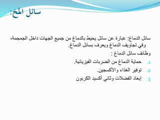 ‫املخ‬ ‫سائل‬
:
‫الدماغ‬ ‫سائل‬
:
‫الجمج‬ ‫داخل‬ ‫الجهات‬ ‫جميع‬ ‫من‬ ‫بالدماغ‬ ‫يحيط‬ ‫سائل‬ ‫عن‬ ‫عبارة‬
،‫مة‬
‫الدماغ‬ ‫تجاويف‬ ‫وفي‬
‫الدماغ‬ ‫بسائل‬ ‫ويعرف‬
.
‫الدماغ‬ ‫سائل‬ ‫وظائف‬
:
.1
‫الفيزيائية‬ ‫الضربات‬ ‫من‬ ‫الدماغ‬ ‫حماية‬
.
.2
‫واألكسجين‬ ‫الغذاء‬ ‫توفير‬
.
.3
‫الكربون‬ ‫أكسيد‬ ‫وثاني‬ ‫الفضالت‬ ‫إبعاد‬
 