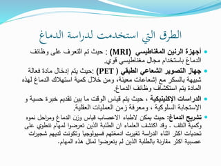 ‫الدماغ‬ ‫اسة‬‫ر‬‫لد‬ ‫استخدمت‬ ‫اليت‬ ‫الطرق‬

‫المغناطيسي‬ ‫الرنين‬ ‫أجهزة‬
(
MRI
)
:
‫وظائف‬ ‫على‬ ‫التعرف‬ ‫تم‬ ‫حيث‬
‫قوي‬ ‫مغناطيسي‬ ‫مجال‬ ‫باستخدام‬ ‫الدماغ‬
.

‫الطبقي‬ ‫الشعاعي‬ ‫التصوير‬ ‫جهاز‬
(
PET
)
:
‫فعالة‬ ‫مادة‬ ‫إدخال‬ ‫يتم‬ ‫حيث‬
‫له‬ ‫الدماغ‬ ‫استهالك‬ ‫كمية‬ ‫خالل‬ ‫ومن‬ ،‫معينة‬ ‫إشعاعات‬ ‫مع‬ ‫بالسكر‬ ‫شبيهة‬
‫ذه‬
‫الدماغ‬ ‫وظائف‬ ‫استكشاف‬ ‫يتم‬ ‫المادة‬
.

، ‫اإلكلينيكية‬ ‫الدراسات‬
‫خبر‬ ‫تقديم‬ ‫بين‬ ‫ما‬ ‫الوقت‬ ‫قياس‬ ‫يتم‬ ‫حيث‬
‫و‬ ‫حسية‬ ‫ة‬
‫ا‬
‫إل‬
‫العقلية‬ ‫العمليات‬ ‫زمن‬ ‫ومعرفة‬ ، ‫السلوكية‬ ‫ستجابة‬
.

‫الدماغ‬ ‫تشريح‬
:
‫نموه‬ ‫احل‬
‫ر‬‫وم‬ ‫الدماغ‬ ‫ن‬‫وز‬ ‫قياس‬ ‫االعصاب‬ ‫الطباء‬ ‫يمكن‬ ‫حيث‬
‫التلف‬ ‫وكمية‬
.
‫تنط‬ ‫لمهام‬ ‫ا‬‫و‬‫تعرض‬ ‫الذين‬ ‫الطلبة‬ ‫ان‬ ‫العلماء‬ ‫اكتشف‬ ‫وقد‬
‫على‬ ‫وي‬
‫لدي‬ ‫وتكونت‬ ‫فسيولوجيا‬ ‫ادمغتهم‬ ‫تغيرت‬ ‫اسة‬
‫ر‬‫الد‬ ‫اثناء‬ ‫اكثر‬ ‫تحديات‬
‫ات‬
‫ر‬‫شجي‬ ‫هم‬
‫المهام‬ ‫هذه‬ ‫لمثل‬ ‫ا‬‫و‬‫يتعرض‬ ‫لم‬ ‫الذين‬ ‫بالطلبة‬ ‫نة‬‫ر‬‫مقا‬ ‫اكثر‬ ‫عصبية‬
.
 