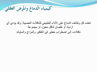 ‫العقلي‬ ‫واملرض‬ ‫الدماغ‬ ‫كيمياء‬
‫العصبية‬ ‫للناقالت‬ ‫الطبيعي‬ ‫األداء‬ ‫على‬ ‫الدماغ‬ ‫وظائف‬ ‫كل‬ ‫تعتمد‬
.
‫أي‬ ‫يؤدي‬ ‫وقد‬
‫مجموعة‬ ‫أو‬ ،‫معين‬ ‫لناقل‬ ‫نقصان‬ ‫أو‬ ‫ازدياد‬
‫والسلوك‬ ‫والمزاج‬ ‫التفكير‬ ‫في‬ ‫خطير‬ ‫اضطراب‬ ‫إلى‬ ،‫ناقالت‬
 