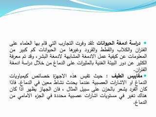 
‫اسة‬
‫ر‬‫د‬
‫ادمغة‬
‫انات‬‫و‬‫الحي‬
:
‫لقد‬
‫وفرت‬
‫التجارب‬
‫التي‬
‫قام‬
‫بها‬
‫الع‬
‫لماء‬
‫على‬
‫ان‬
‫ر‬‫الفئ‬
‫الكالب‬‫و‬
‫القطط‬‫و‬
‫القرود‬‫و‬
‫ها‬
‫وغير‬
‫من‬
‫انات‬‫و‬‫الحي‬
‫كم‬
‫كبي‬
‫ر‬
‫من‬
‫المعلومات‬
‫عن‬
‫كيفية‬
‫عمل‬
‫االدمغة‬
‫المشابهة‬
‫الدمغة‬
،‫البشر‬
‫وقد‬
‫ت‬
‫م‬
‫معرفة‬
‫الكثير‬
‫عن‬
‫دور‬
‫البيئة‬
‫الغنية‬
‫ات‬
‫ر‬‫بالمثي‬
‫على‬
‫الدماغ‬
‫من‬
‫خالل‬
‫د‬
‫اسة‬
‫ر‬
‫ادمغة‬
‫ان‬
‫ر‬‫الفئ‬
.

‫مقاييس‬
‫الطيف‬
:
‫حيث‬
‫تقيس‬
‫هذه‬
‫ة‬
‫ز‬‫االجه‬
‫خصائص‬
‫كيمياوي‬
‫ات‬
‫الدماغ‬
‫او‬
‫ات‬
‫ر‬‫االشا‬
‫العصبية‬
‫عندما‬
‫يحدث‬
‫نشاط‬
‫معين‬
‫في‬
‫الدماغ‬
.
‫ف‬
‫اذا‬
‫كان‬
‫الفرد‬
‫يشعر‬
‫ن‬‫بالحز‬
‫على‬
‫سبيل‬
‫المثال‬
،
‫فان‬
‫الجهاز‬
‫يظهر‬
‫اذا‬
‫كان‬
‫هناك‬
‫تغير‬
‫في‬
‫مستويات‬
‫ات‬
‫ر‬‫اشا‬
‫عصبية‬
‫محددة‬
‫في‬
‫ء‬
‫الجز‬
‫االمام‬
‫ي‬
‫من‬
‫الدماغ‬
.
 