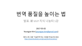 번역 품질을 높이는 법
발표: 新 MVP 지식 나눔터 5강
2017-05-02
Youngjae Kim (youngjae.kim@gmail.com)
페이스북 그룹 “기술번역 하는 사람들”에 놀러오세요
https://www.facebook.com/groups/techtranslation/
 
