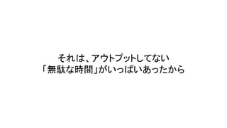 それは、アウトプットしてない
「無駄な時間」がいっぱいあったから
 