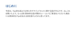 はじめに
今回は、Tips的な話よりも考え方やマインドセットに関する話が中心です。もしこれ
を聞いた上で、もっと深く具体的な話が聞きたい！というご要望をいただいた場合
には具体的なTipsを伝える回を設けようかと思ってます。
 