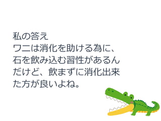 私の答え
ワニは消化を助ける為に、
石を飲み込む習性があるん
だけど、飲まずに消化出来
た方が良いよね。
 