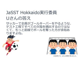 JaSST Hokkaido実行委員
Uさんの答え
サッカーで全員がゴールキーパーをやるような、
テスト工程ですべての欠陥を摘出するのではな
くて、もっと前線でボールを奪った方が余裕あ
りますよね。
＊2020年ごろ、Uさんの研修で伺いました。
 