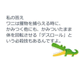 私の答え
ワニは獲物を捕らえる時に、
かみつく他にも、かみついたまま
体を回転させる「デスロール」と
いう必殺技もあるんですよ。
 