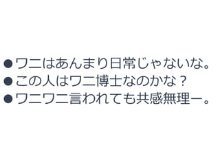 ●ワニはあんまり日常じゃないな。
●この人はワニ博士なのかな？
●ワニワニ言われても共感無理ー。
 