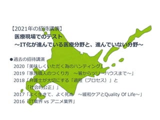 【2021年の招待講演】
医療現場でのテスト
～IT化が進んでいる医療分野と、進んでいない分野～
●過去の招待講演
2020「美味しくいただく為のハンティング」
2019「家具職人のつくり方 ～箸からツリーハウスまで～」
2018「弁護士が大切にする「過程（プロセス）」と
「社会的公正」」
2017「よく生きて、よく死ぬ ～緩和ケアとQuality Of Life～」
2016「IT業界 vs アニメ業界」
 
