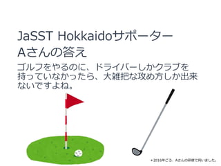 JaSST Hokkaidoサポーター
Aさんの答え
ゴルフをやるのに、ドライバーしかクラブを
持っていなかったら、大雑把な攻め方しか出来
ないですよね。
＊2016年ごろ、Aさんの研修で伺いました。
 