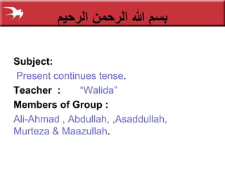 ‫الرحیم‬ ‫الرحمن‬ ‫هللا‬ ‫بسم‬
Subject:
Present continues tense.
Teacher : “Walida”
Members of Group :
Ali-Ahmad , Abdullah, ,Asaddullah,
Murteza & Maazullah.
 